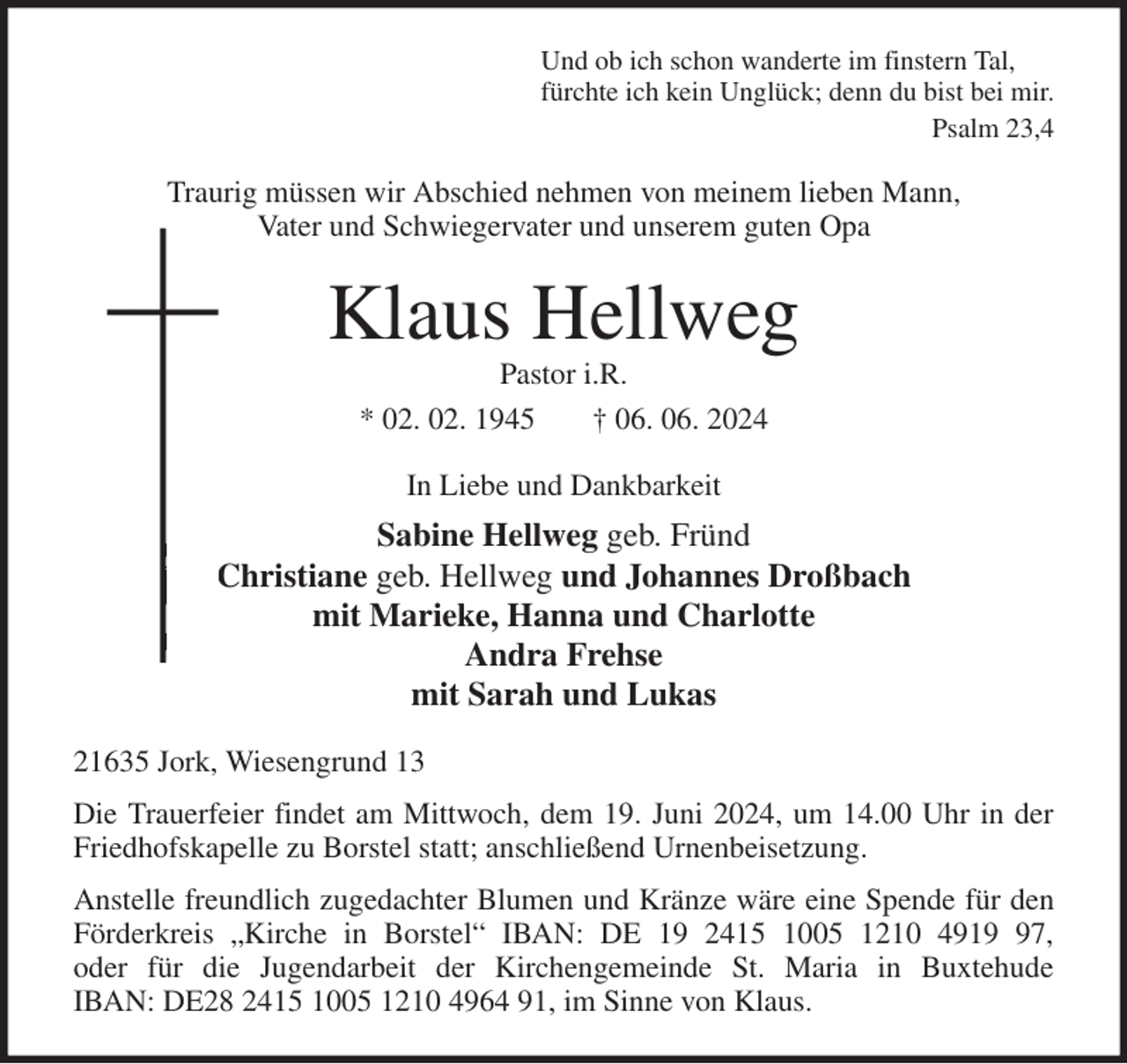<p>Und ob ich schon wanderte im finstern Tal,<br />fürchte ich kein Unglück; denn du bist bei mir.<br />Psalm 23,4<br />Traurig müssen wir Abschied nehmen von meinem lieben Mann,<br />Vater und Schwiegervater und unserem guten Opa<br />Klaus Hellweg<br />Pastor i.R.<br />* 02. 02. 1945 † 06. 06. 2024<br />In Liebe und Dankbarkeit<br />Sabine Hellweg geb. Fründ<br />Christiane geb. Hellweg und Johannes Droßbach<br />mit Marieke, Hanna und Charlotte<br />Andra Frehse<br />mit Sarah und Lukas<br />21635 Jork, Wiesengrund 13<br />Die Trauerfeier findet am Mittwoch, dem 19. Juni 2024, um 14.00 Uhr in der<br />Friedhofskapelle zu Borstel statt; anschließend Urnenbeisetzung.<br />Anstelle freundlich zugedachter Blumen und Kränze wäre eine Spende für den<br />Förderkreis „Kirche in Borstel“ IBAN: DE 19 2415 1005 1210 4919 97,<br />oder für die Jugendarbeit der Kirchengemeinde St. Maria in Buxtehude<br />IBAN: DE28 2415 1005 1210 4964 91, im Sinne von Klaus.</p>