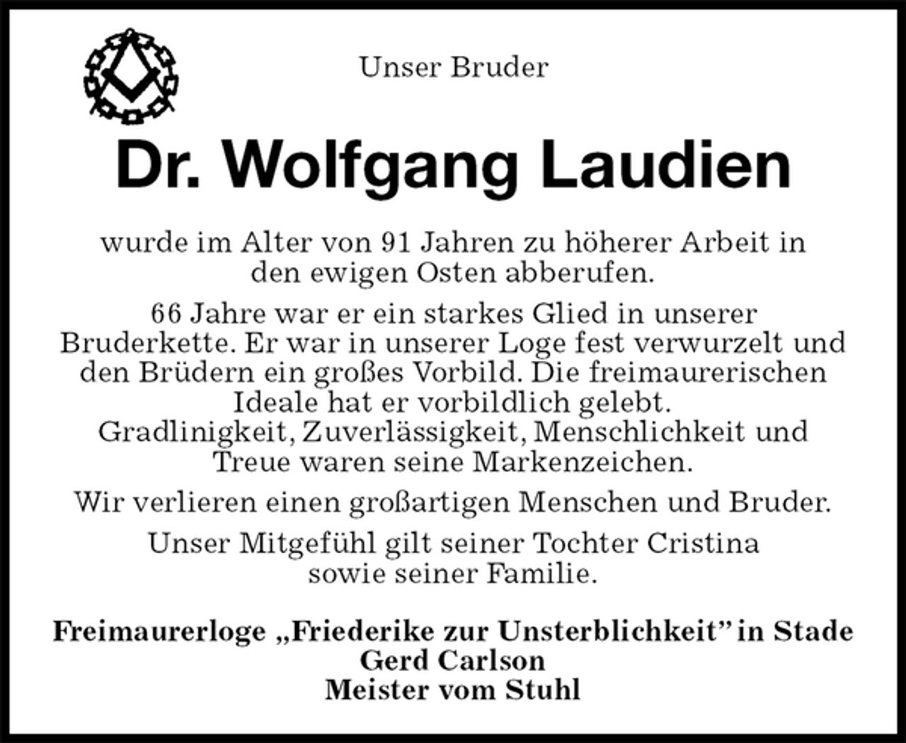 <p>Unser Bruder<br />Dr. Wolfgang Laudien<br />wurde im Alter von 91 Jahren zu höherer Arbeit in<br />den ewigen Osten abberufen.<br />66 Jahre war er ein starkes Glied in unserer<br />Bruderkette. Er war in unserer Loge fest verwurzelt und<br />den Brüdern ein großes Vorbild. Die freimaurerischen<br />Ideale hat er vorbildlich gelebt.<br />Gradlinigkeit, Zuverlässigkeit, Menschlichkeit und<br />Treue waren seine Markenzeichen.<br />Wir verlieren einen großartigen Menschen und Bruder.<br />Unser Mitgefühl gilt seiner Tochter Cristina<br />sowie seiner Familie.<br />Freimaurerloge „Friederike zur Unsterblichkeit” in Stade<br />Gerd Carlson<br />Meister vom Stuhl</p>