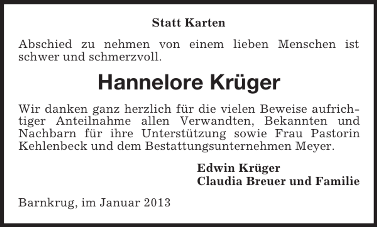 <p>Statt Karten<br />Abschied zu nehmen von einem lieben Menschen ist<br />schwer und schmerzvoll.</p><p>Hannelore Krüger<br />Wir danken ganz herzlich für die vielen Beweise aufrichtiger Anteilnahme allen Verwandten, Bekannten und<br />Nachbarn für ihre Unterstützung sowie Frau Pastorin<br />Kehlenbeck und dem Bestattungsunternehmen Meyer.<br />Edwin Krüger<br />Claudia Breuer und Familie<br />Barnkrug, im Januar 2013</p>