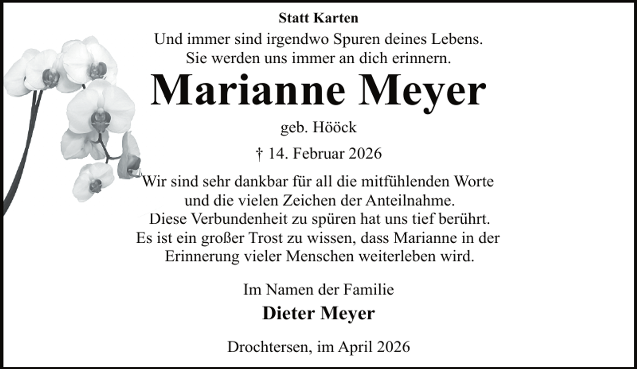 <p>Statt Karten</p>
<p>Und immer sind irgendwo Spuren deines Lebens.<br />U<br />Sie werden uns immer an dich erinnern.</p>
<p>Marianne<br />M<br />Meyer<br />geb. Hööck</p>
<p>† 14. Februar 2026<br />Wirr sind sehr dankbar für all die mitfühlenden Worte<br />und die vielen Zeichen der Anteilnahme.<br />Di<br />Diese<br />Verbundenheit zu spüren hat uns tief berührt.<br />Es ist ein großer Trost zu wissen, dass Marianne in der<br />Erinnerung vieler Menschen weiterleben wird.<br />Im Namen der Familie</p>
<p>Dieter Meyer<br />Drochtersen, im April 2026</p>