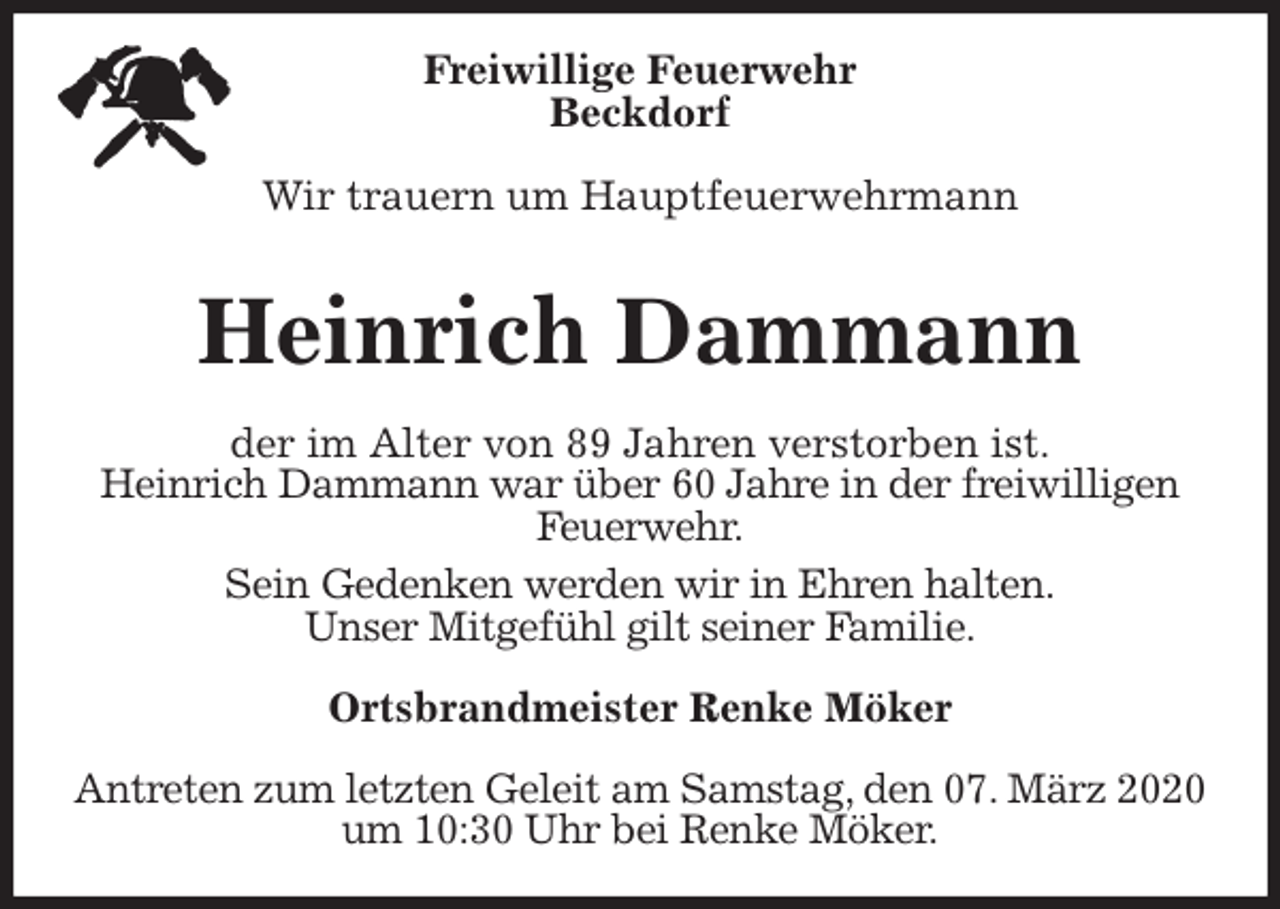 <p>Freiwillige Feuerwehr<br />Beckdorf</p>
<p>Wir trauern um Hauptfeuerwehrmann<br />Antreten zum letzten Geleit am Samstag, den 07. März 2020 um 10:30 Uhr bei Renke Möker.<br />Heinrich Dammann<br />Ortsbrandmeister Renke Möker<br />der im Alter von 89 Jahren verstorben ist.<br />Heinrich Dammann war über 60 Jahre in der freiwilligen Feuerwehr.<br />Sein Gedenken werden wir in Ehren halten.<br />Unser Mitgefühl gilt seiner Familie.</p>