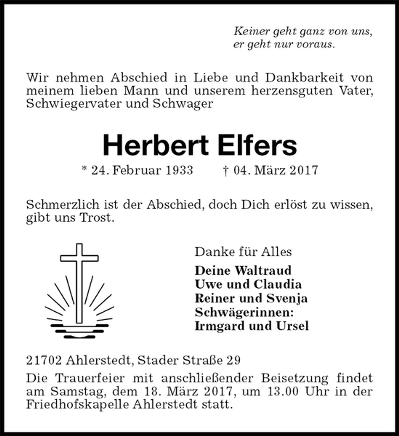 <p>Keiner geht ganz von uns,<br />er geht nur voraus.<br />Wir nehmen Abschied in Liebe und Dankbarkeit von meinem lieben Mann und unserem herzensguten Vater, Schwiegervater und Schwager<br />Herbert Elfers<br />* 24. Februar 1933 † 04. März 2017<br />Schmerzlich ist der Abschied, doch Dich erlöst zu wissen, gibt uns Trost.<br />Danke für Alles<br />Deine Waltraud<br />Uwe und Claudia<br />Reiner und Svenja<br />Schwägerinnen:<br />Irmgard und Ursel<br />21702 Ahlerstedt, Stader Straße 29<br />Die Trauerfeier mit anschließender Beisetzung findet am Samstag, dem 18. März 2017, um 13.00 Uhr in der Friedhofskapelle Ahlerstedt statt.</p>