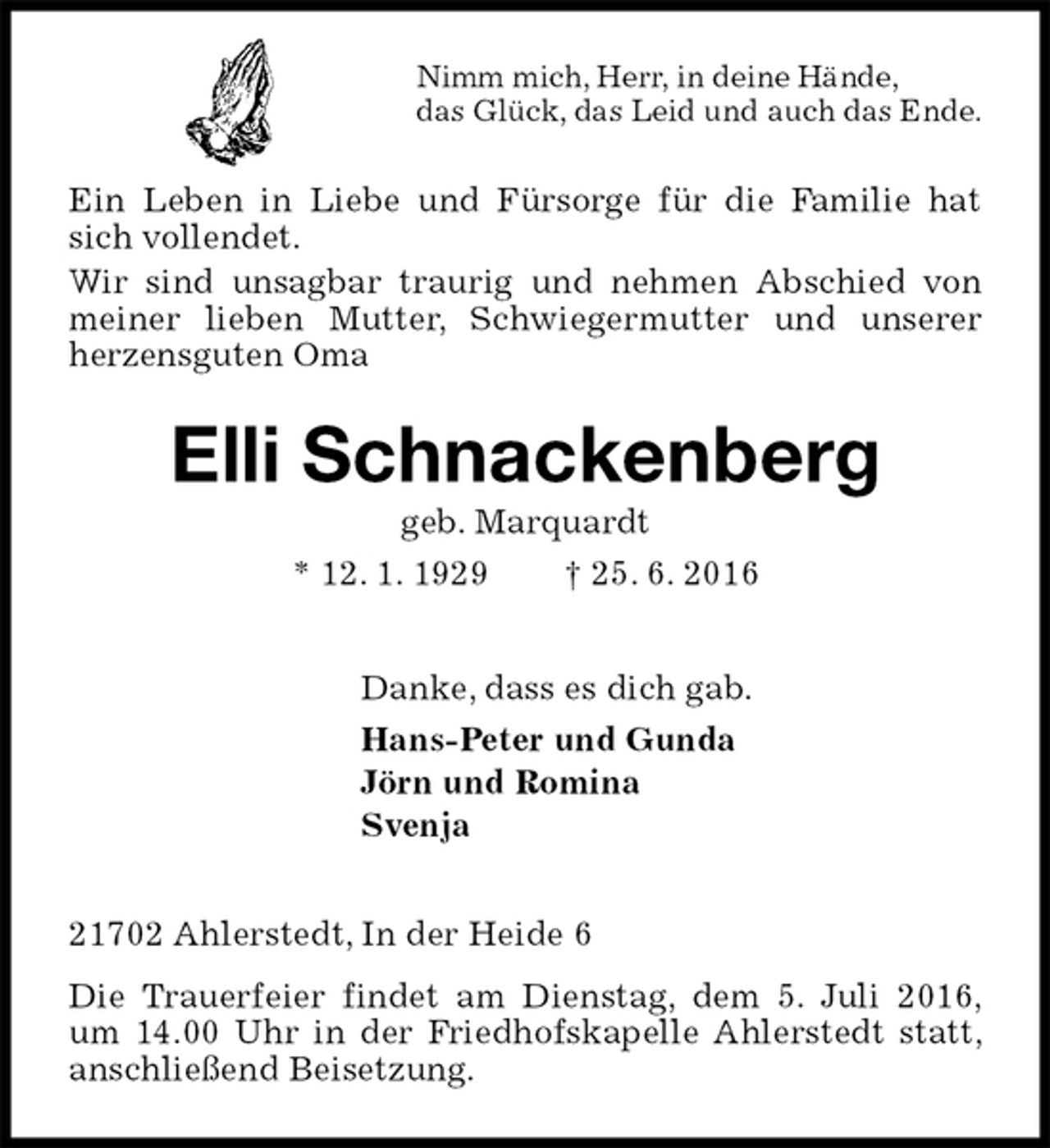 <p>Nimm mich, Herr, in deine Hände,<br />das Glück, das Leid und auch das Ende.<br />Ein Leben in Liebe und Fürsorge für die Familie hat sich vollendet.<br />Wir sind unsagbar traurig und nehmen Abschied von meiner lieben Mutter, Schwiegermutter und unserer herzensguten Oma<br />Elli Schnackenberg<br />geb. Marquardt<br />* 12. 1. 1929 † 25. 6. 2016<br />Danke, dass es dich gab.<br />Hans-Peter und Gunda<br />Jörn und Romina<br />Svenja<br />21702 Ahlerstedt, In der Heide 6<br />Die Trauerfeier findet am Dienstag, dem 5. Juli 2016, um 14.00 Uhr in der Friedhofskapelle Ahlerstedt statt, anschließend Beisetzung.</p>