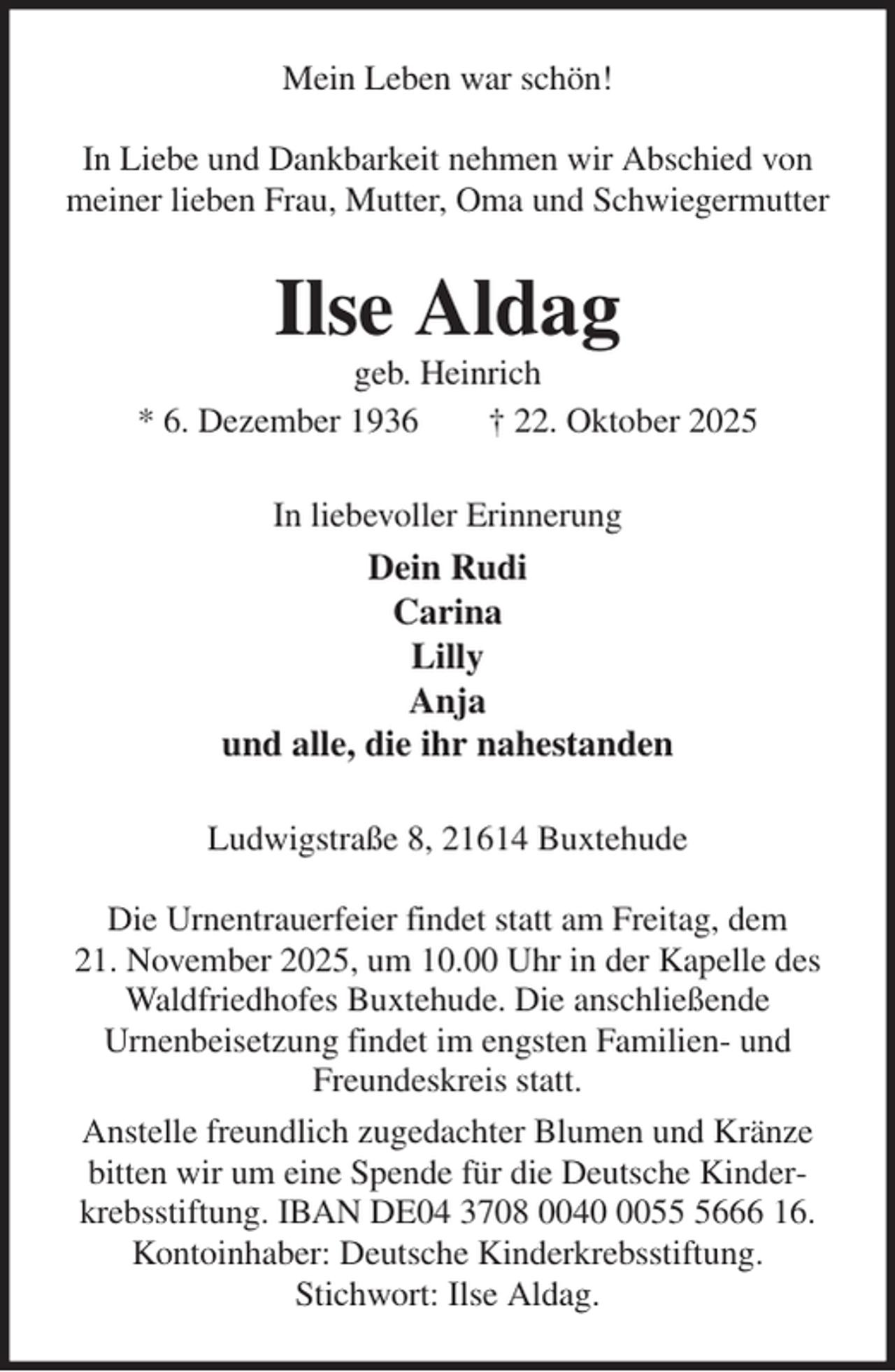 <p>Mein Leben war schön!</p><p>In Liebe und Dankbarkeit nehmen wir Abschied von<br />meiner lieben Frau, Mutter, Oma und Schwiegermutter<br />Ilse Aldag<br />geb. Heinrich<br />* 6. Dezember 1936 † 22. Oktober 2025<br />In liebevoller Erinnerung<br />Dein Rudi<br />Carina<br />Lilly<br />Anja<br />und alle, die ihr nahestanden<br />Ludwigstraße 8, 21614 Buxtehude</p><p>Die Urnentrauerfeier findet statt am Freitag, dem<br />21. November 2025, um 10.00 Uhr in der Kapelle des<br />Waldfriedhofes Buxtehude. Die anschließende<br />Urnenbeisetzung findet im engsten Familien- und Freundeskreis statt.<br />Anstelle freundlich zugedachter Blumen und Kränze bitten wir um eine Spende für die Deutsche Kinderkrebsstiftung. IBAN DE04 3708 0040 0055 5666 16.<br />Kontoinhaber: Deutsche Kinderkrebsstiftung.<br />Stichwort: Ilse Aldag.</p>