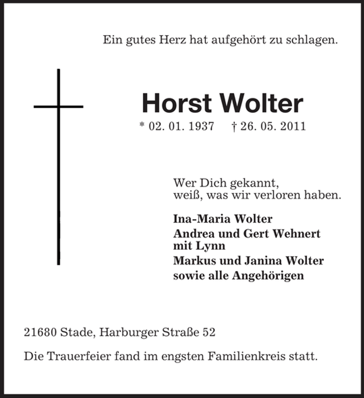 <p>Ein gutes Herz hat aufgehört zu schlagen.</p><p>Horst Wolter<br />* 02. 01. 1937 † 26. 05. 2011 Wer Dich gekannt, weiß, was wir verloren haben. Ina-Maria Wolter Andrea und Gert Wehnert mit Lynn Markus und Janina Wolter sowie alle Angehörigen</p><p>21680 Stade, Harburger Straße 52 Die Trauerfeier fand im engsten Familienkreis statt.</p>