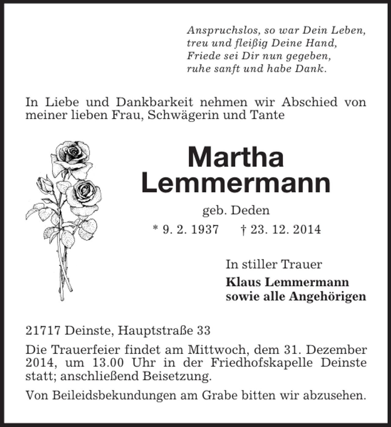 <p>Anspruchslos, so war Dein Leben,<br />treu und fleißig Deine Hand,<br />Friede sei Dir nun gegeben,<br />ruhe sanft und habe Dank.<br />In Liebe und Dankbarkeit nehmen wir Abschied von meiner lieben Frau, Schwägerin und Tante<br />Martha<br />Lemmermann<br />geb. Deden<br />* 9. 2. 1937 † 23. 12. 2014<br />In stiller Trauer<br />Klaus Lemmermann<br />sowie alle Angehörigen<br />21717 Deinste, Hauptstraße 33<br />Die Trauerfeier findet am Mittwoch, dem 31. Dezember 2014, um 13.00 Uhr in der Friedhofskapelle Deinste statt; anschließend Beisetzung.<br />Von Beileidsbekundungen am Grabe bitten wir abzusehen.</p>