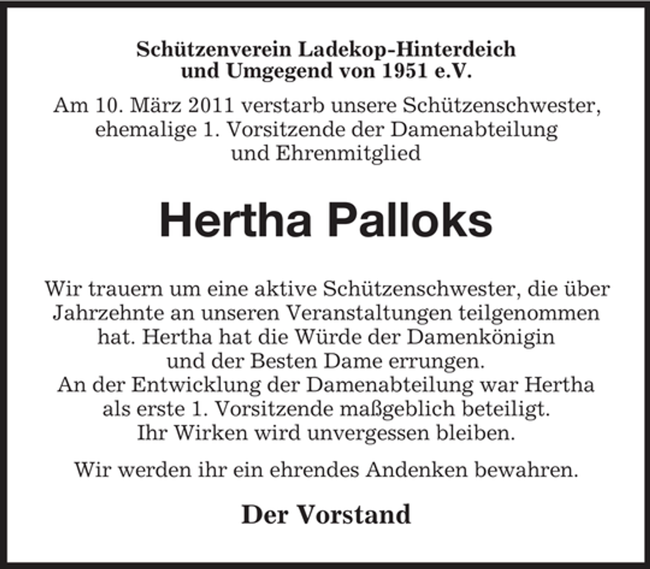 <p>Schützenverein Ladekop-Hinterdeich und Umgegend von 1951 e.V. Am 10. März 2011 verstarb unsere Schützenschwester, ehemalige 1. Vorsitzende der Damenabteilung und Ehrenmitglied</p><p>Hertha Palloks<br />Wir trauern um eine aktive Schützenschwester, die über Jahrzehnte an unseren Veranstaltungen teilgenommen hat. Hertha hat die Würde der Damenkönigin und der Besten Dame errungen. An der Entwicklung der Damenabteilung war Hertha als erste 1. Vorsitzende maßgeblich beteiligt. Ihr Wirken wird unvergessen bleiben. Wir werden ihr ein ehrendes Andenken bewahren.</p><p>Der Vorstand</p>