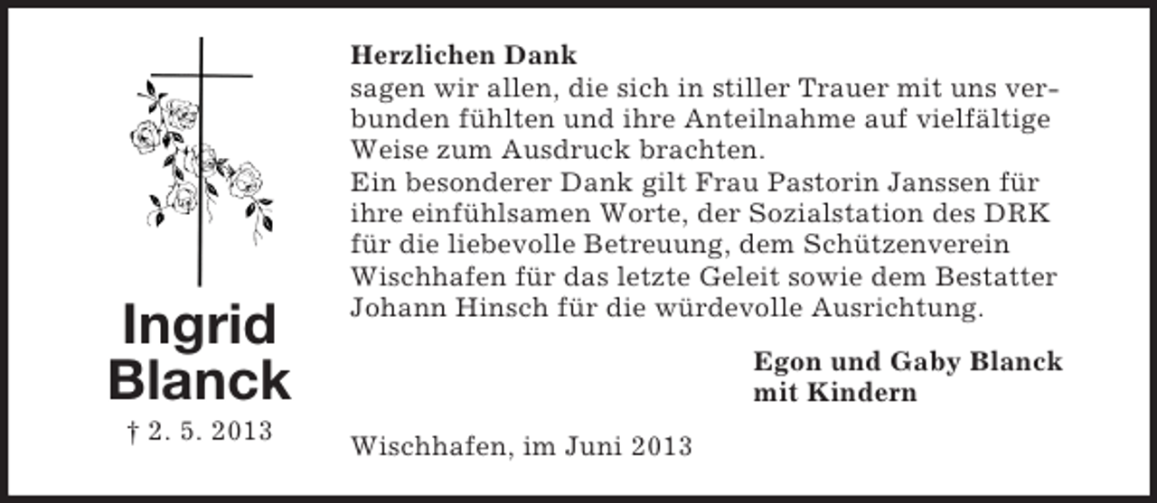 <p>Ingrid<br />Blanck<br />† 2. 5. 2013</p><p>Herzlichen Dank<br />sagen wir allen, die sich in stiller Trauer mit uns verbunden fühlten und ihre Anteilnahme auf vielfältige<br />Weise zum Ausdruck brachten.<br />Ein besonderer Dank gilt Frau Pastorin Janssen für<br />ihre einfühlsamen Worte, der Sozialstation des DRK<br />für die liebevolle Betreuung, dem Schützenverein<br />Wischhafen für das letzte Geleit sowie dem Bestatter<br />Johann Hinsch für die würdevolle Ausrichtung.<br />Egon und Gaby Blanck<br />mit Kindern<br />Wischhafen, im Juni 2013</p>