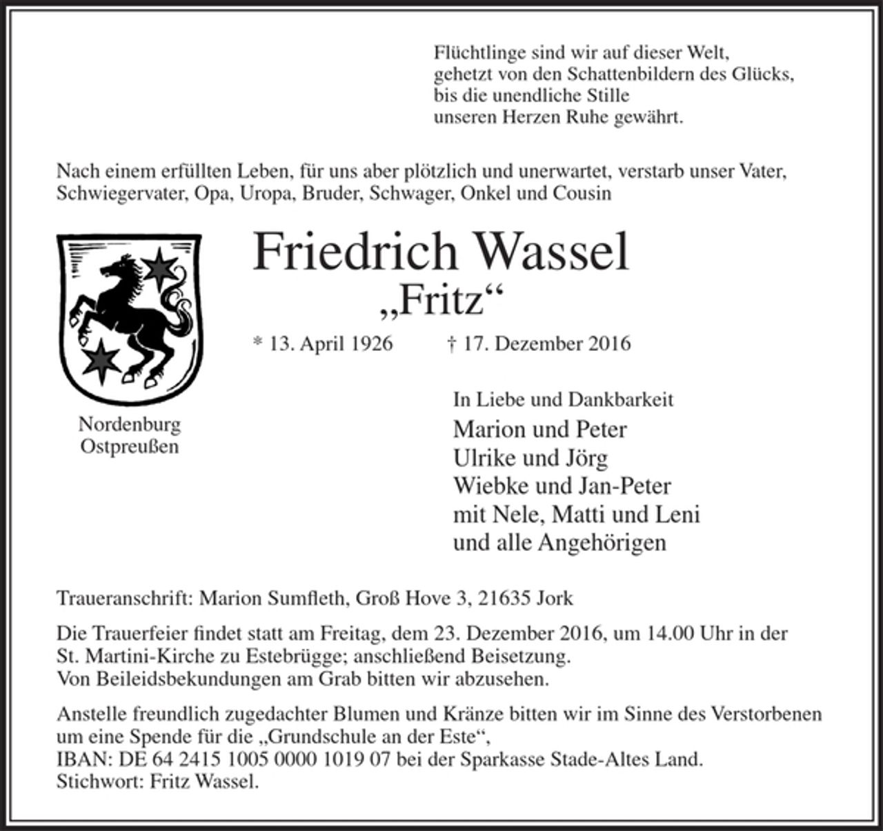 <p>Flüchtlinge sind wir auf dieser Welt,<br />gehetzt von den Schattenbildern des Glücks,<br />bis die unendliche Stille<br />unseren Herzen Ruhe gewährt.</p><p>Nach einem erfüllten Leben, für uns aber plötzlich und unerwartet, verstarb unser Vater, Schwiegervater, Opa, Uropa, Bruder, Schwager, Onkel und Cousin</p><p>Friedrich Wassel<br />"Fritz"</p><p>* 13. April 1926 + 17. Dezember 2016</p><p>Nordenburg<br />Ostpreußen</p><p>In Liebe und Dankbarkeit<br />Marion und Peter<br />Ulrike und Jörg<br />Wiebke und Jan-Peter<br />mit Nele, Matti und Leni<br />und alle Angehörigen</p><p>Traueranschrift: Marion Sumfleth, Groß Hove 3, 21635 Jork</p><p>Die Trauerfeier findet statt am Freitag, dem 23. Dezember 2016, um 14.00 Uhr in der St. Martini-Kirche zu Estebrügge; anschließend Beisetzung.<br />Von Beileidsbekundungen am Grabb bitten wir abzusehen.</p><p>Anstelle freundlich zugedachter Blumen und Kränze bitten wir im Sinne des Verstorbenen um eine Spende für die "Grundschule an der Este",<br />IBAN: DE642415 1005 0000 1019 07 bei der Sparkasse Stade-Altes Land.<br />Stichwort: Fritz Wassel.</p>