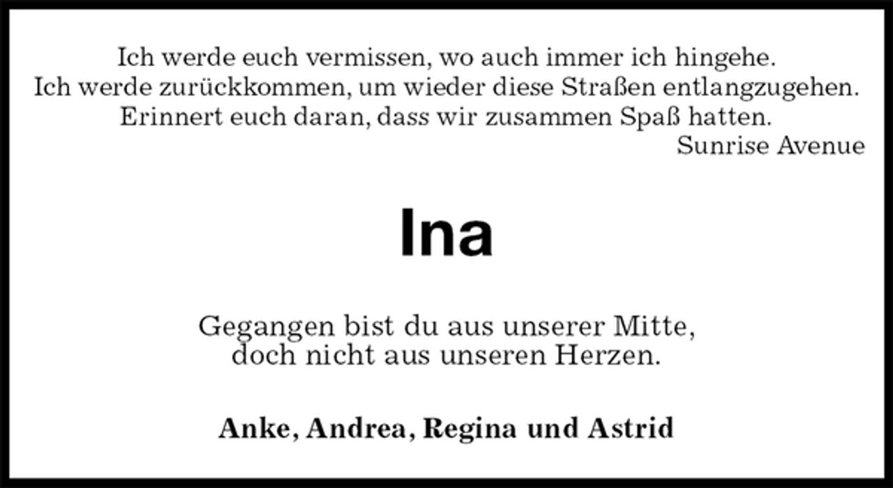 <p>Ich werde euch vermissen, wo auch immer ich hingehe.<br />Ich werde zurückkommen, um wieder diese Straßen entlangzugehen.<br />Erinnert euch daran, dass wir zusammen Spaß hatten.<br />Sunrise Avenue<br />Ina<br />Gegangen bist du aus unserer Mitte,<br />doch nicht aus unseren Herzen.<br />Anke, Andrea, Regina und Astrid</p>