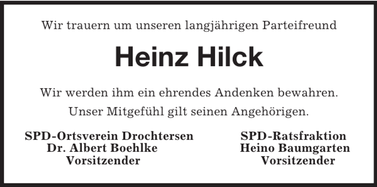 <p>Wir trauern um unseren langjährigen Parteifreund<br />Heinz Hilck<br />Wir werden ihm ein ehrendes Andenken bewahren.<br />Unser Mitgefühl gilt seinen Angehörigen.<br />SPD-Ortsverein Drochtersen SPD-Ratsfraktion<br />Dr. Albert Boehlke Heino Baumgarten<br />Vorsitzender Vorsitzender</p>