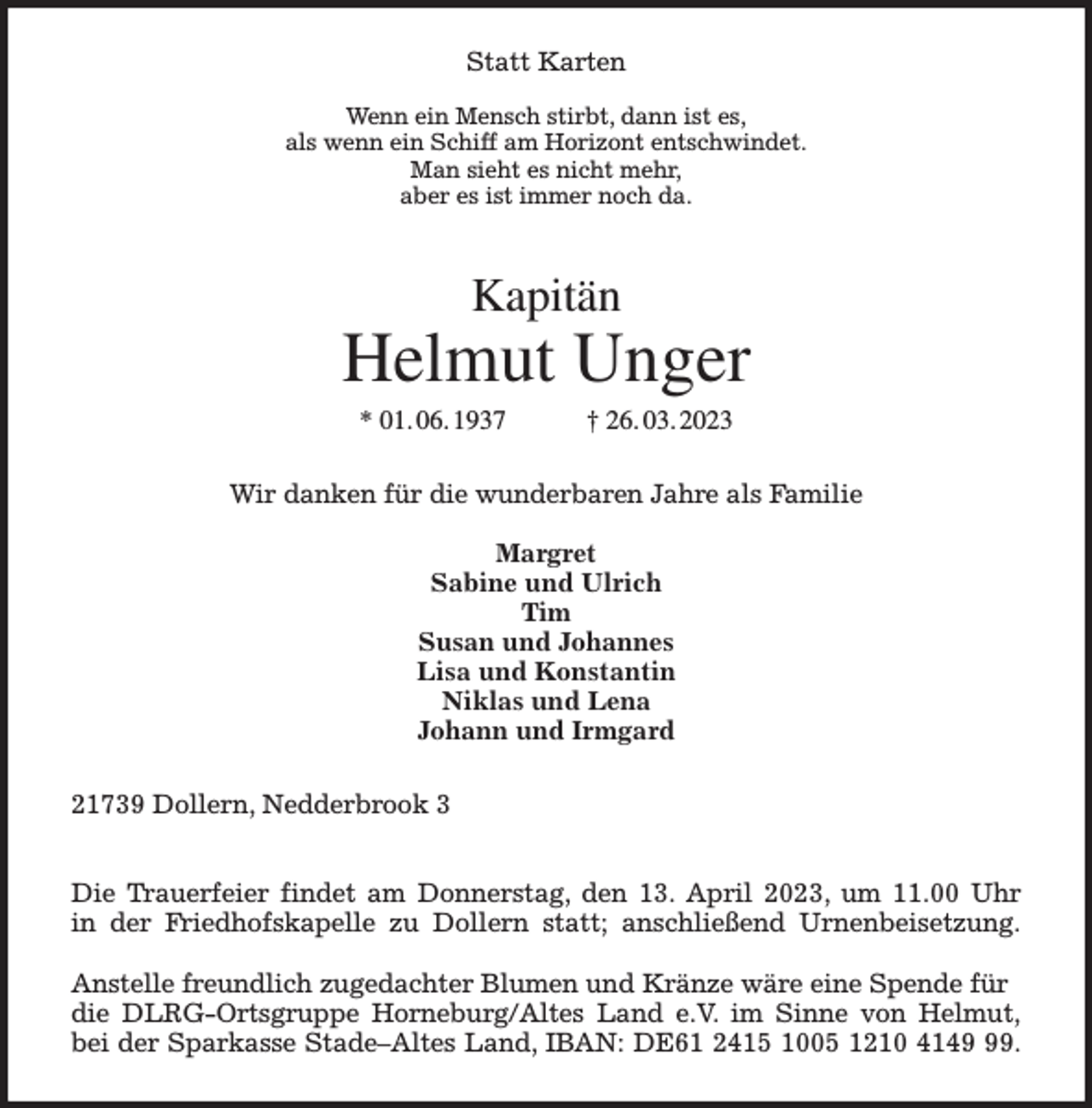 <p>Statt Karten</p><p>Wenn ein Mensch stirbt, dann ist es,<br />als wenn ein Schiff am Horizont entschwindet.<br />Man sieht es nicht mehr,<br />aber es ist immer noch da.<br />Kapitän<br />Helmut Unger<br />* 01. 06. 1937 † 26. 03. 2023<br />Wir danken für die wunderbaren Jahre als Familie</p><p>Margret<br />Sabine und Ulrich<br />Tim<br />Susan und Johannes<br />Lisa und Konstantin<br />Niklas und Lena<br />Johann und Irmgard<br />21739 Dollern, Nedderbrook 3</p><p>Die Trauerfeier findet am Donnerstag, den 13. April 2023, um 11.00 Uhr<br />in der Friedhofskapelle zu Dollern statt; anschließend Urnenbeisetzung.</p><p>Anstelle freundlich zugedachter Blumen und Kränze wäre eine Spende für die DLRG-Ortsgruppe Horneburg/Altes Land e.V. im Sinne von Helmut,<br />bei der Sparkasse Stade-Altes Land, IBAN: DE61 2415 1005 1210 4149 99.</p>
