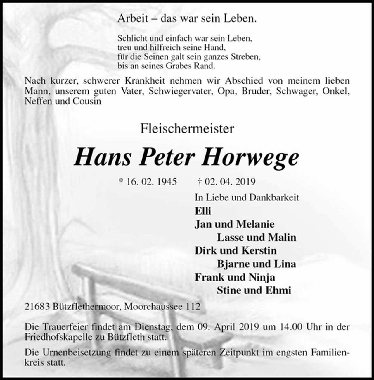 <p>Arbeit – das war sein Leben.</p>
<p>Schlicht und einfach war sein Leben,<br />treu und hilfreich seine Hand,<br />für die Seinen galt sein ganzes Streben,<br />bis an seines Grabes Rand.<br />Nach kurzer, schwerer Krankheit nehmen wir Abschied von meinem lieben Mann, unserem guten Vater, Schwiegervater, Opa, Bruder, Schwager, Onkel, Neffen und Cousin<br />Fleischermeister<br />Hans Peter Horwege<br />* 16. 02. 1945 † 02. 04. 2019<br />In Liebe und Dankbarkeit<br />Elli<br />Jan und Melanie<br />Lasse und Malin<br />Dirk und Kerstin<br />Bjarne und Lina<br />Frank und Ninja<br />Stine und Ehmi<br />21683 Bützflethermoor, Moorchaussee 112</p>
<p>Die Trauerfeier findet am Dienstag, dem 09. April 2019 um 14.00 Uhr in der Friedhofskapelle zu Bützfleth statt.<br />Die Urnenbeisetzung findet zu einem späteren Zeitpunkt im engsten Familienkreis statt.</p>