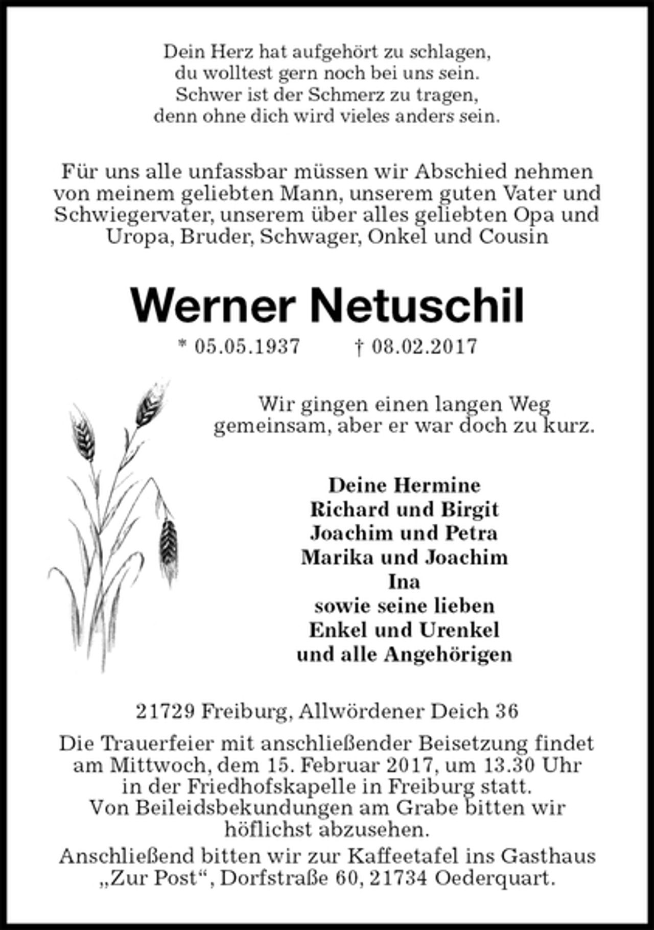 <p>Dein Herz hat aufgehört zu schlagen,<br />du wolltest gern noch bei uns sein.<br />Schwer ist der Schmerz zu tragen,<br />denn ohne dich wird vieles anders sein.<br />Für uns alle unfassbar müssen wir Abschied nehmen von meinem geliebten Mann, unserem guten Vater und Schwiegervater, unserem über alles geliebten Opa und Uropa, Bruder, Schwager, Onkel und Cousin<br />Werner Netuschil<br />* 05.05.1937 † 08.02.2017<br />Wir gingen einen langen Weg<br />gemeinsam, aber er war doch zu kurz.<br />Deine Hermine<br />Richard und Birgit<br />Joachim und Petra<br />Marika und Joachim<br />Ina<br />sowie seine lieben<br />Enkel und Urenkel<br />und alle Angehörigen<br />21729 Freiburg, Allwördener Deich 36<br />Die Trauerfeier mit anschließender Beisetzung findet am Mittwoch, dem 15. Februar 2017, um 13.30 Uhr<br />in der Friedhofskapelle in Freiburg statt.<br />Von Beileidsbekundungen am Grabe bitten wir<br />höflichst abzusehen.<br />Anschließend bitten wir zur Kaffeetafel ins Gasthaus „Zur Post“, Dorfstraße 60, 21734 Oederquart.</p>