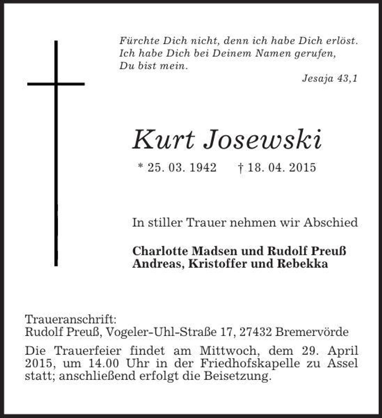 <p>Fürchte Dich nicht, denn ich habe Dich erlöst.<br />Ich habe Dich bei Deinem Namen gerufen,<br />Du bist mein.<br />Jesaja 43,1<br />Kurt Josewski<br />* 25. 03. 1942 † 18. 04. 2015<br />In stiller Trauer nehmen wir Abschied<br />Charlotte Madsen und Rudolf Preuß<br />Andreas, Kristoffer und Rebekka<br />Traueranschrift:<br />Rudolf Preuß, Vogeler-Uhl-Straße 17, 27432 Bremervörde<br />Die Trauerfeier findet am Mittwoch, dem 29. April 2015, um 14.00 Uhr in der Friedhofskapelle zu Assel statt; anschließend erfolgt die Beisetzung.</p>
