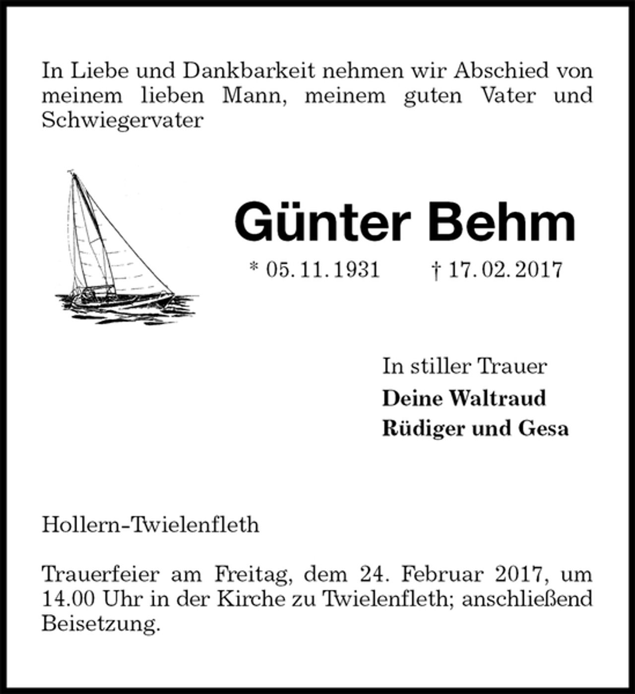 <p>In Liebe und Dankbarkeit nehmen wir Abschied von meinem lieben Mann, meinem guten Vater und Schwiegervater<br />Günter Behm<br />* 05. 11. 1931 † 17. 02. 2017<br />In stiller Trauer<br />Deine Waltraud<br />Rüdiger und Gesa<br />Hollern-Twielenfleth</p><p>Trauerfeier am Freitag, dem 24. Februar 2017, um 14.00 Uhr in der Kirche zu Twielenfleth; anschließend<br />Beisetzung.</p>