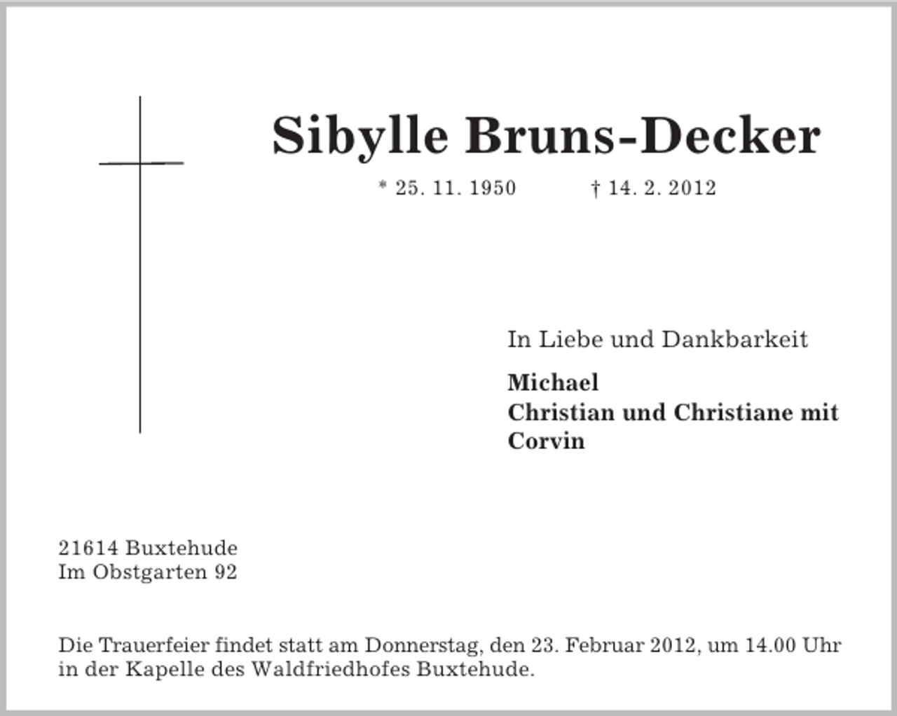 <p>Sibylle Bruns-Decker<br />* 25. 11. 1950</p><p>† 14. 2. 2012</p><p>In Liebe und Dankbarkeit<br />Michael<br />Christian und Christiane mit<br />Corvin</p><p>21614 Buxtehude<br />Im Obstgarten 92<br />Die Trauerfeier findet statt am Donnerstag, den 23. Februar 2012, um 14.00 Uhr<br />in der Kapelle des Waldfriedhofes Buxtehude.</p>