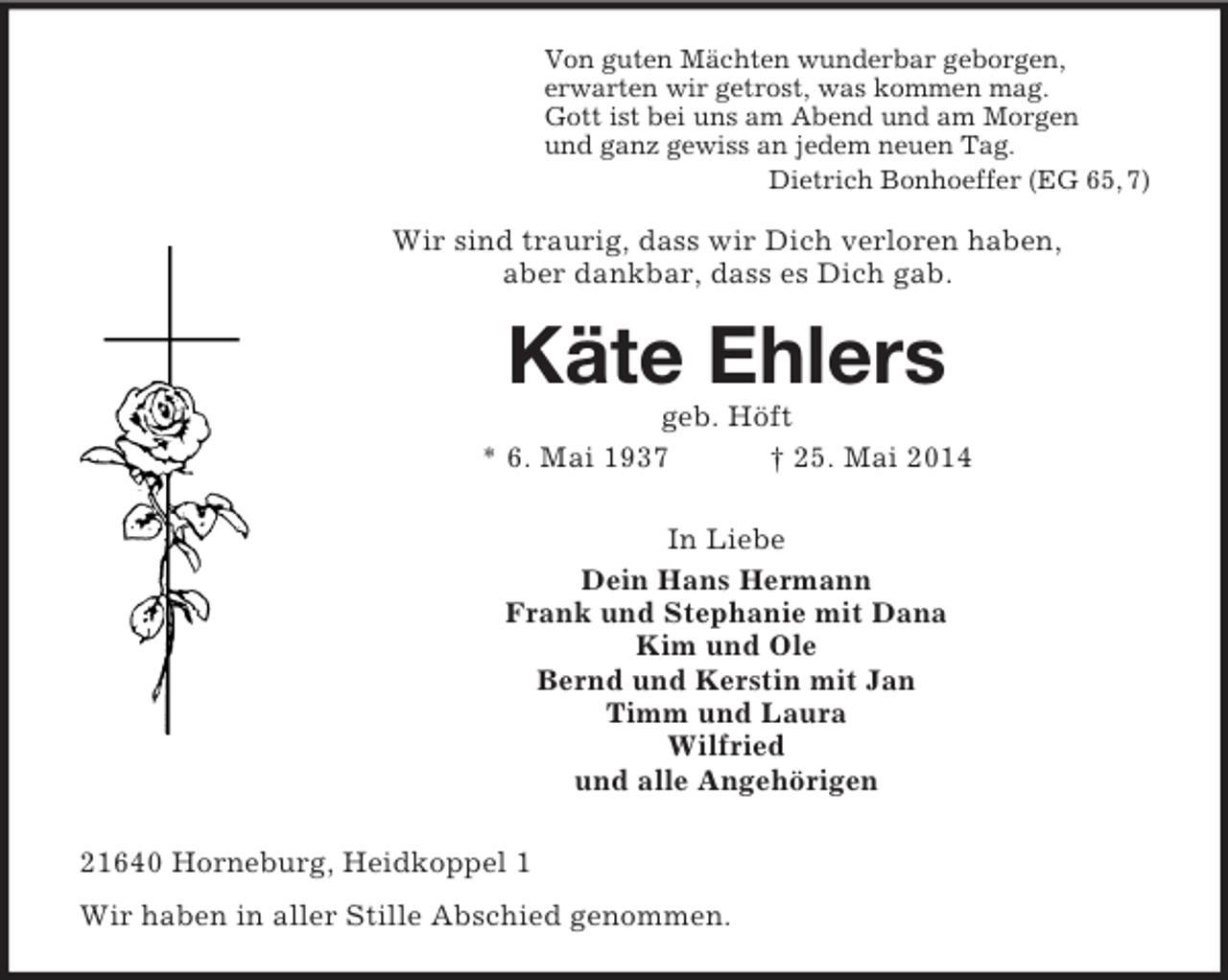 <p>Von guten Mächten wunderbar geborgen,<br />erwarten wir getrost, was kommen mag.<br />Gott ist bei uns am Abend und am Morgen<br />und ganz gewiss an jedem neuen Tag.<br />Dietrich Bonhoeffer (EG 65, 7)<br />Wir sind traurig, dass wir Dich verloren haben,<br />aber dankbar, dass es Dich gab.<br />Käte Ehlers<br />geb. Höft<br />* 6. Mai 1937 † 25. Mai 2014<br />In Liebe<br />Dein Hans Hermann<br />Frank und Stephanie mit Dana<br />Kim und Ole<br />Bernd und Kerstin mit Jan<br />Timm und Laura<br />Wilfried<br />und alle Angehörigen<br />21640 Horneburg, Heidkoppel 1<br />Wir haben in aller Stille Abschied genommen.</p>