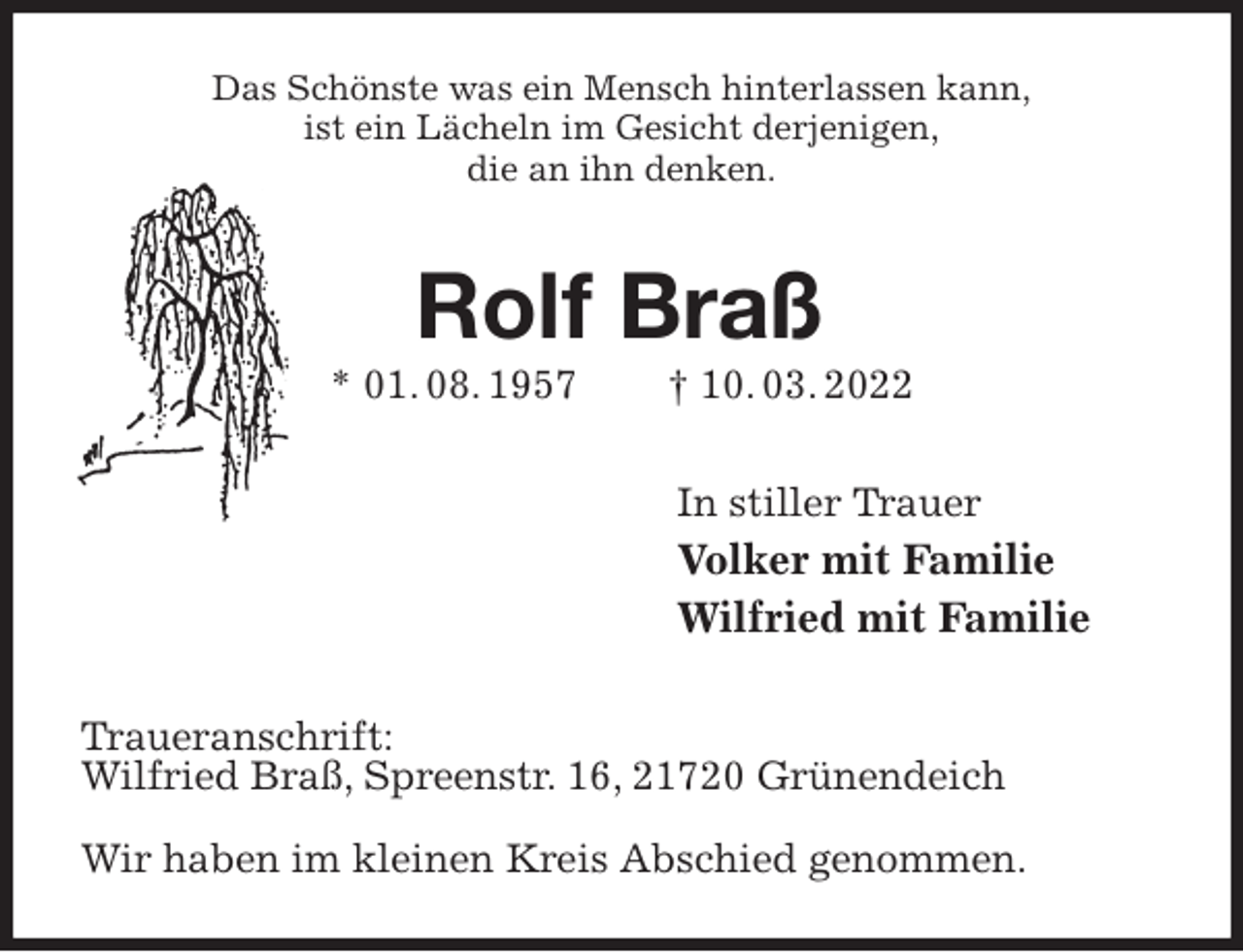 <p>Das Schönste was ein Mensch hinterlassen kann,<br />ist ein Lächeln im Gesicht derjenigen,<br />die an ihn denken.<br />Rolf Braß<br />* 01. 08. 1957 † 10. 03. 2022<br />In stiller Trauer<br />Volker mit Familie<br />Wilfried mit Familie<br />Traueranschrift:<br />Wilfried Braß, Spreenstr. 16, 21720 Grünendeich</p>
<p>Wir haben im kleinen Kreis Abschied genommen.</p>