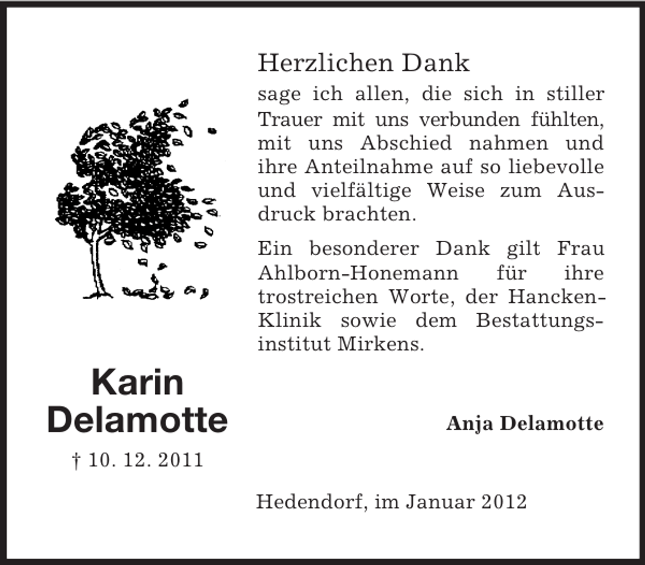 <p>Herzlichen Dank<br />sage ich allen, die sich in stiller<br />Trauer mit uns verbunden fühlten,<br />mit uns Abschied nahmen und<br />ihre Anteilnahme auf so liebevolle<br />und vielfältige Weise zum Ausdruck brachten.<br />Ein besonderer Dank gilt Frau<br />Ahlborn-Honemann<br />für<br />ihre<br />trostreichen Worte, der HanckenKlinik sowie dem Bestattungsinstitut Mirkens.</p><p>Karin<br />Delamotte</p><p>Anja Delamotte</p><p>† 10. 12. 2011<br />Hedendorf, im Januar 2012</p>