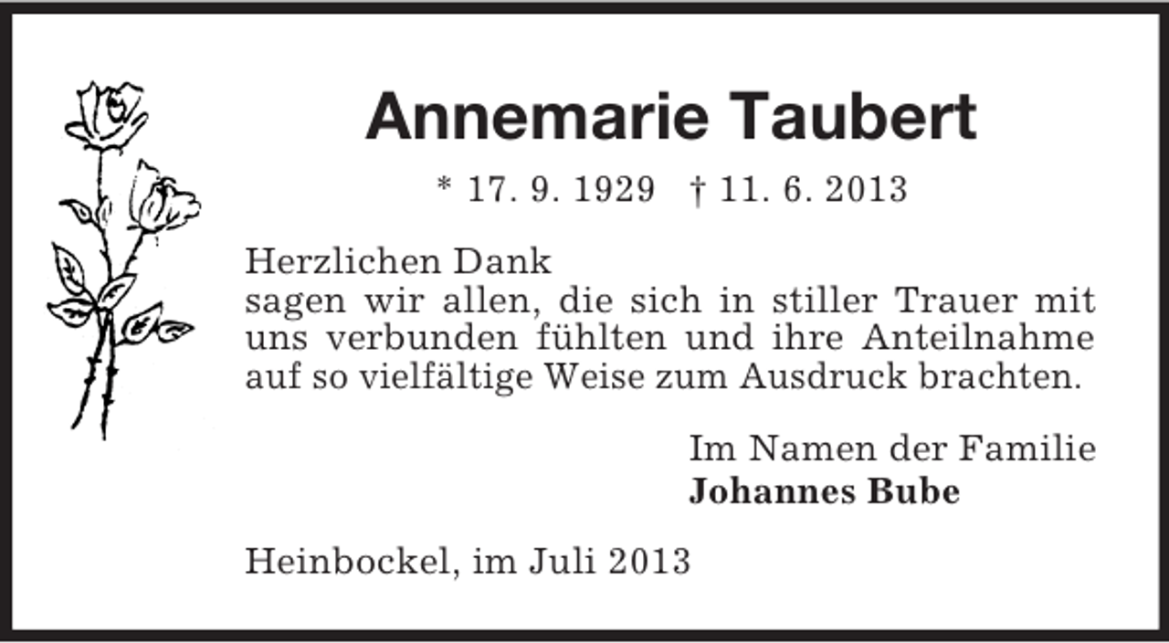 <p>Annemarie Taubert<br />* 17. 9. 1929 † 11. 6. 2013<br />Herzlichen Dank<br />sagen wir allen, die sich in stiller Trauer mit<br />uns verbunden fühlten und ihre Anteilnahme<br />auf so vielfältige Weise zum Ausdruck brachten.<br />Im Namen der Familie<br />Johannes Bube<br />Heinbockel, im Juli 2013</p>