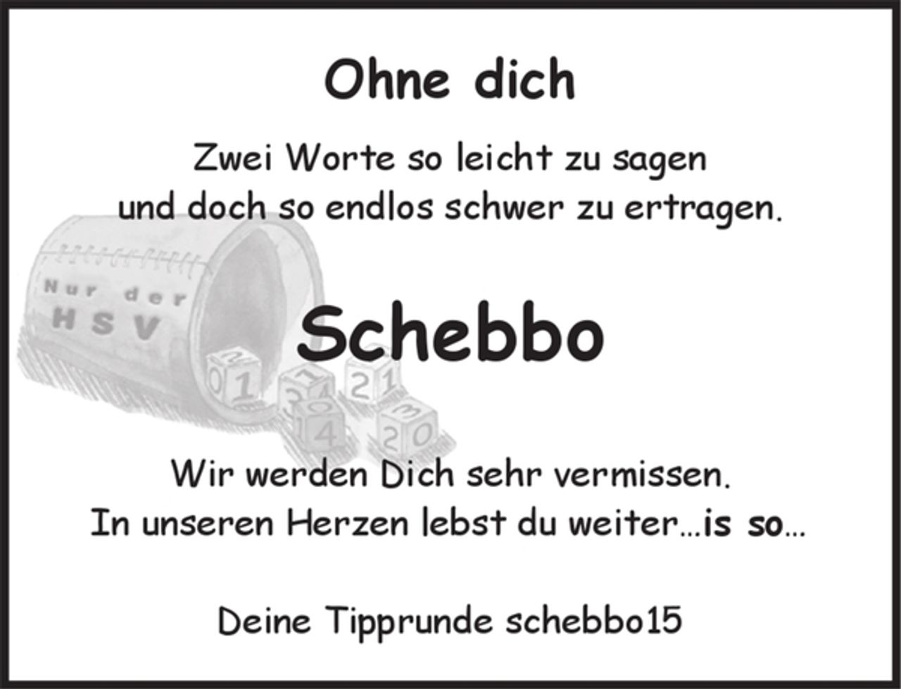 <p>Ohne Dich<br />zwei Worte so leicht zu sagen<br />und doch so endlos schwer zu ertragen.<br />Schebbo<br />Wir werden Dich sehr vermissen.<br />In unseren Herzen lebst Du weiter… is so<br />Deine Tipprunde schebbo15</p>