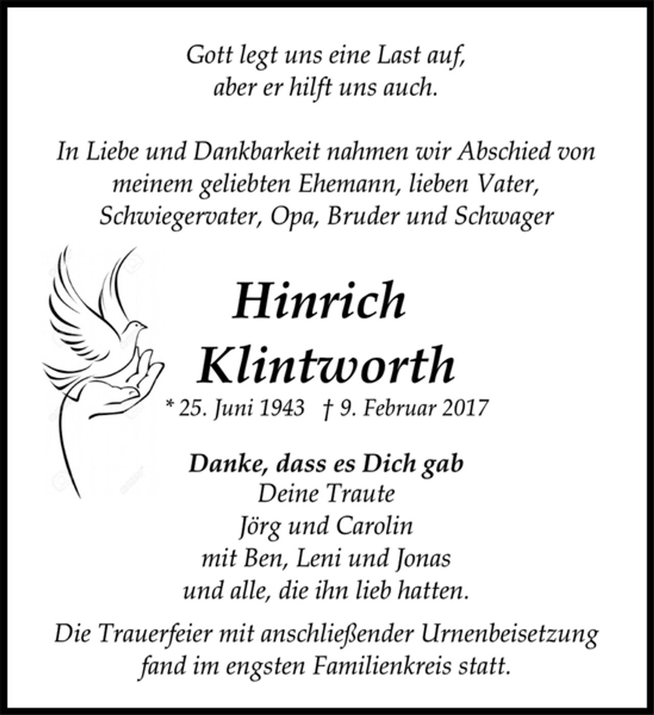 <p>Gott legt uns eine Last auf,<br />aber er hilft uns auch.<br />In Liebe und Dankbarkeit nahmen wir Abschied von<br />meinem geliebten Ehemann, lieben Vater,<br />Schwiegervater, Opa, Bruder und Schwager<br />Hinrich<br />Klintworth<br />* 25. Juni 1943 † 9. Februar 2017<br />Danke, dass es Dich gab<br />Deine Traute<br />Jörg und Carolin<br />mit Ben, Leni und Jonas<br />und alle, die ihn lieb hatten.<br />Die Trauerfeier mit anschließender Urnenbeisetzung<br />fand im engsten Familienkreis statt.</p>
