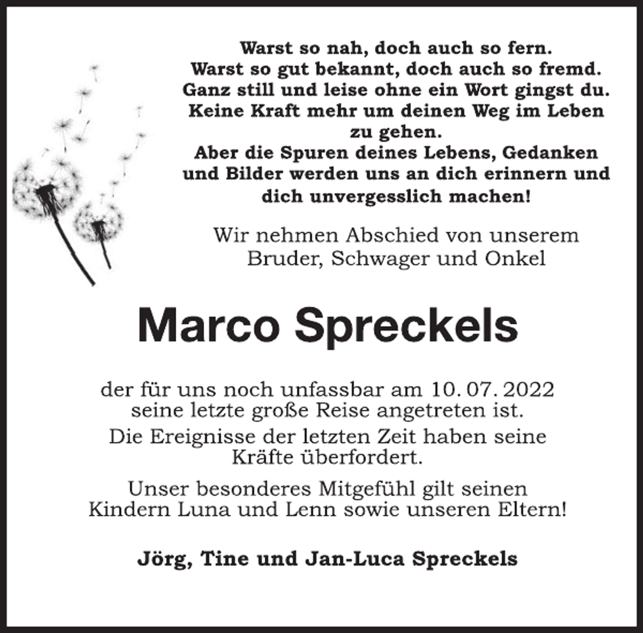 <p>Warst so nah, doch auch so fern.<br />Warst so gut bekannt, doch auch so fremd.<br />Ganz still und leise ohne ein Wort gingst du.<br />Keine Kraft mehr um deinen Weg im Leben<br />zu gehen.<br />Aber die Spuren deines Lebens, Gedanken<br />und Bilder werden uns an dich erinnern und<br />dich unvergesslich machen!<br />Wir nehmen Abschied von unserem<br />Bruder, Schwager und Onkel<br />Marco Spreckels<br />der für uns noch unfassbar am 10. 07. 2022<br />seine letzte große Reise angetreten ist.<br />Die Ereignisse der letzten Zeit haben seine<br />Kräfte überfordert.<br />Unser besonderes Mitgefühl gilt seinen<br />Kindern Luna und Lenn sowie unseren Eltern!<br />Jörg, Tine und Jan-Luca Spreckels</p>