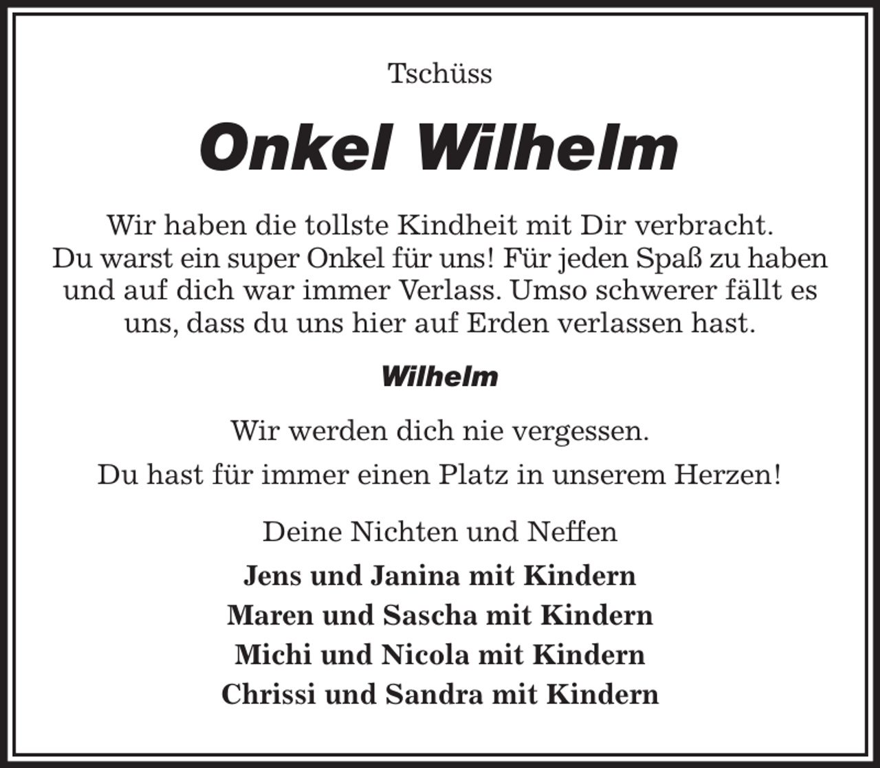 <p>Tschüss<br />Onkel Wilhelm<br />Wir haben die tollste Kindheit mit Dir verbracht.<br />Du warst ein super Onkel für uns! Für jeden Spaß zu haben<br />und auf dich war immer Verlass. Umso schwerer fällt es uns, dass du uns hier auf Erden verlassen hast.<br />Wilhelm<br />Wir werden dich nie vergessen.<br />Du hast für immer einen Platz in unserem Herzen!<br />Deine Nichten und Neffen<br />Jens und Janina mit Kindern<br />Maren und Sascha mit Kindern<br />Michi und Nicola mit Kindern<br />Chrissi und Sandra mit Kindern</p>