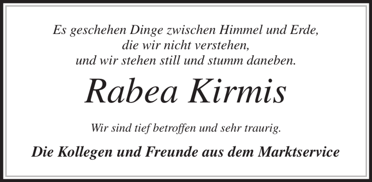 <p>Es geschehen Dinge zwischen Himmel und Erde,<br />die wir nicht verstehen,<br />und wir stehen still und stumm daneben.<br />Rabea Kirmis<br />Wir sind tief betroffen und sehr traurig.<br />Die Kollegen und Freunde aus dem Marktservice</p>