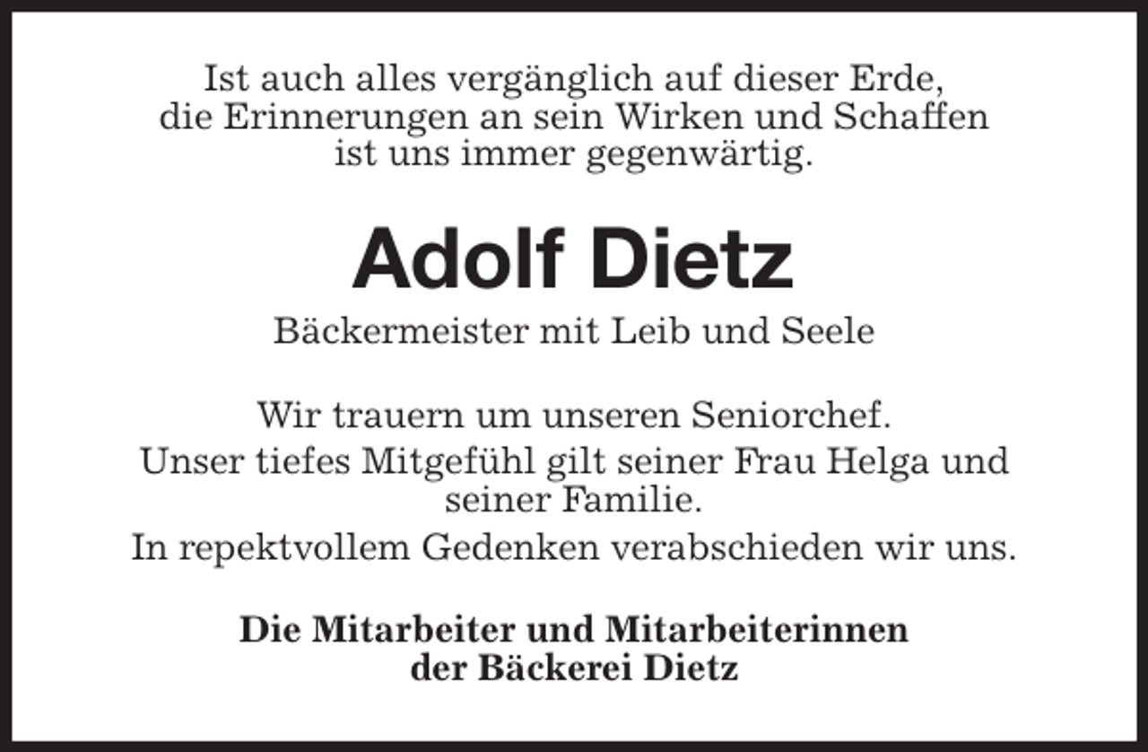 <p>Ist auch alles vergänglich auf dieser Erde,<br />die Erinnerungen an sein Wirken und Schaffen<br />ist uns immer gegenwärtig.<br />Adolf Dietz<br />Bäckermeister mit Leib und Seele<br />Wir trauern um unseren Seniorchef.<br />Unser tiefes Mitgefühl gilt seiner Frau Helga und<br />seiner Familie.<br />In repektvollem Gedenken verabschieden wir uns.<br />Die Mitarbeiter und Mitarbeiterinnen<br />der Bäckerei Dietz</p>