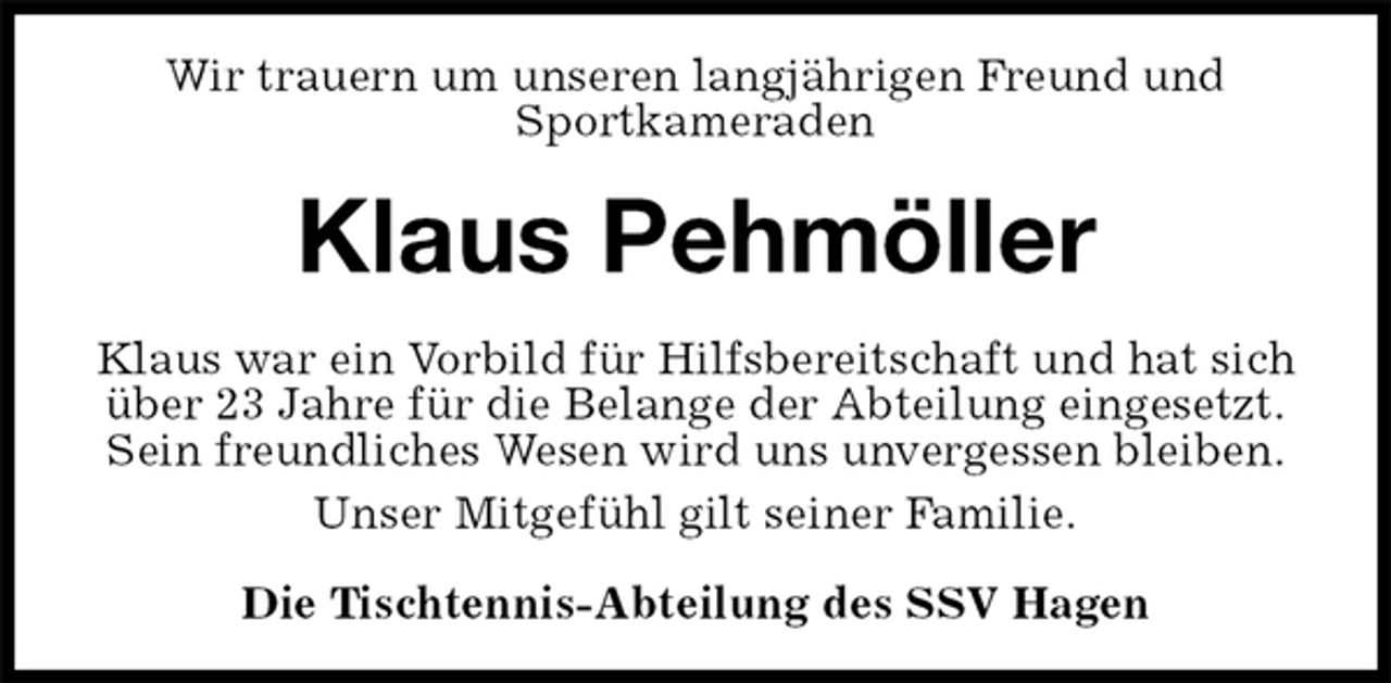 <p>Wir trauern um unseren langjährigen Freund und<br />Sportkameraden<br />Klaus Pehmöller<br />Klaus war ein Vorbild für Hilfsbereitschaft und hat sich über 23 Jahre für die Belange der Abteilung eingesetzt.<br />Sein freundliches Wesen wird uns unvergessen bleiben.<br />Unser Mitgefühl gilt seiner Familie.<br />Die Tischtennis-Abteilung des SSV Hagen</p>