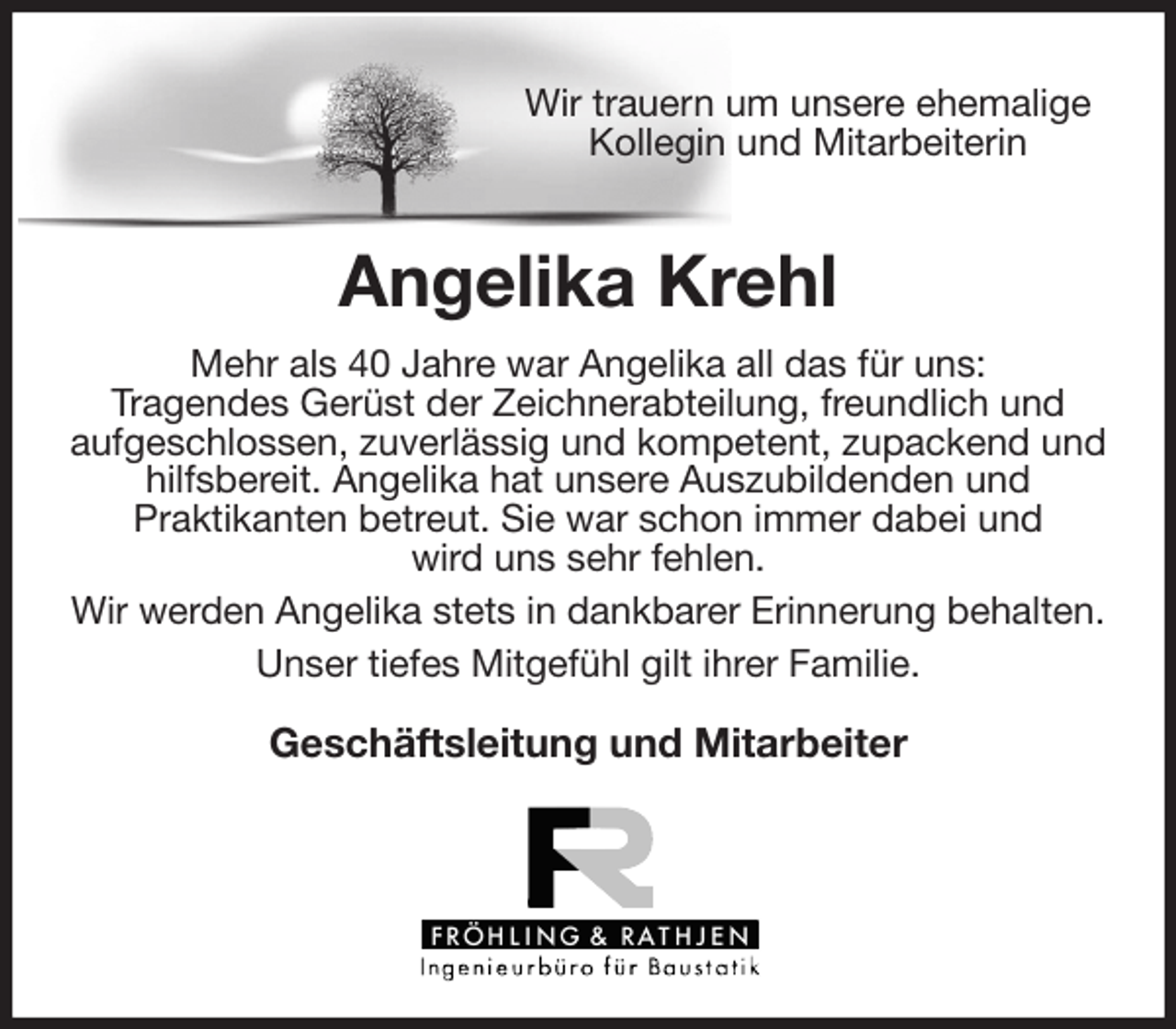 <p>Wir trauern um unsere ehemalige<br />Kollegin und Mitarbeiterin<br />Angelika Krehl</p>
<p>Mehr als 40 Jahre war Angelika all das für uns:<br />Tragendes Gerüst der Zeichnerabteilung, freundlich und<br />aufgeschlossen, zuverlässig und kompetent, zupackend und hilfsbereit. Angelika hat unsere Auszubildenden und<br />Praktikanten betreut. Sie war schon immer dabei und<br />wird uns sehr fehlen.<br />Wir werden Angelika stets in dankbarer Erinnerung behalten.<br />Unser tiefes Mitgefühl gilt ihrer Familie.</p>
<p>Geschäftsleitung und Mitarbeiter</p>