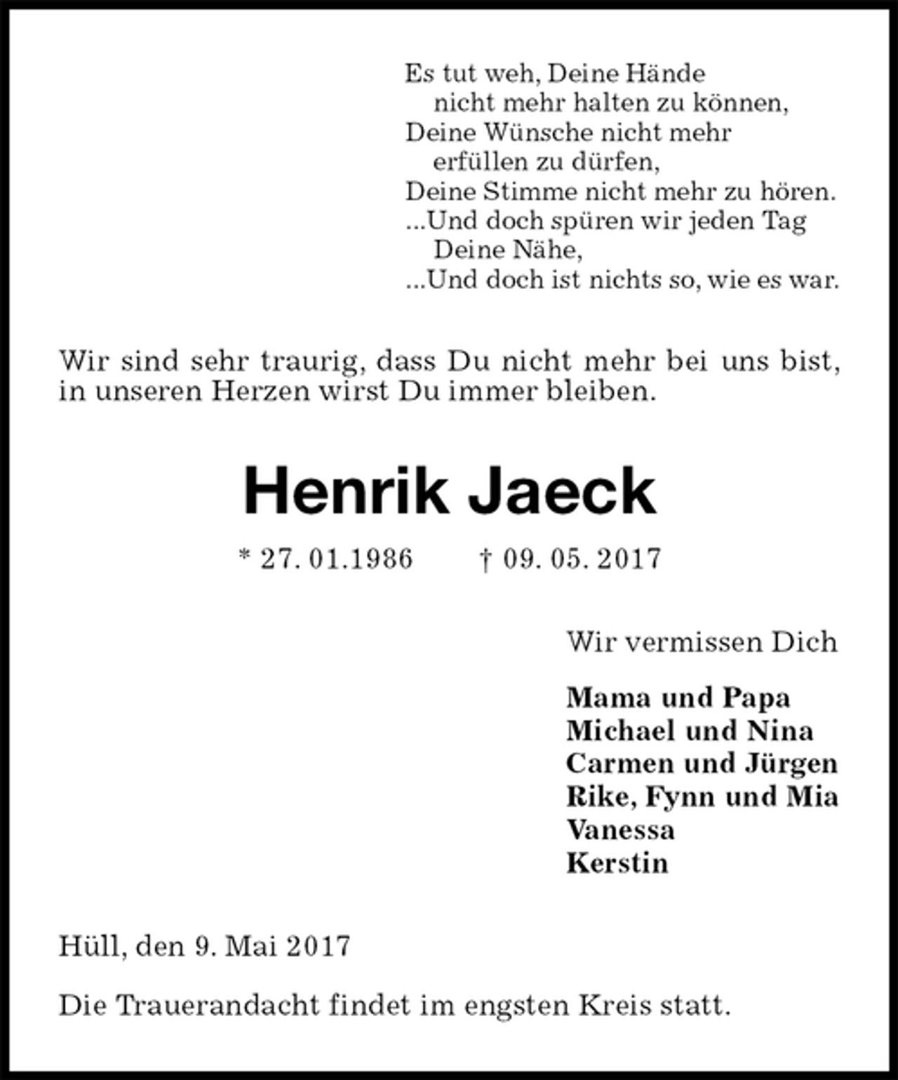 <p>Es tut weh, Deine Hände<br />nicht mehr halten zu können,<br />Deine Wünsche nicht mehr<br />erfüllen zu dürfen,<br />Deine Stimme nicht mehr zu hören.<br />...Und doch spüren wir jeden Tag<br />Deine Nähe,<br />...Und doch ist nichts so, wie es war.<br />Wir sind sehr traurig, dass Du nicht mehr bei uns bist, in unseren Herzen wirst Du immer bleiben.<br />Henrik Jaeck<br />* 27. 01.1986 † 09. 05. 2017<br />Wir vermissen Dich<br />Mama und Papa<br />Michael und Nina<br />Carmen und Jürgen<br />Rike, Fynn und Mia<br />Vanessa<br />Kerstin<br />Hüll, den 9. Mai 2017</p><p>Die Trauerandacht findet im engsten Kreis statt.</p>