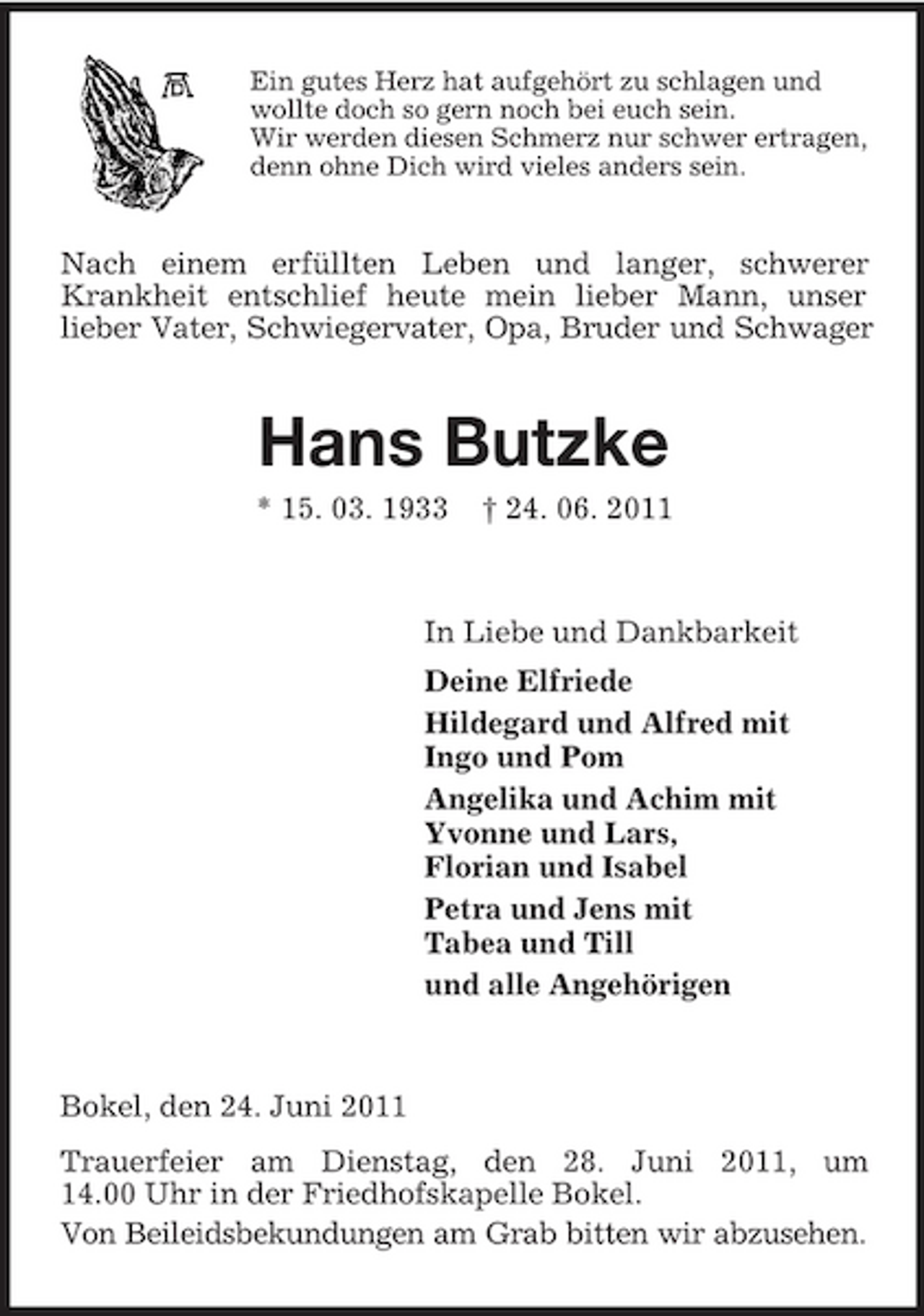 <p>Ein gutes Herz hat aufgehört zu schlagen und wollte doch so gern noch bei euch sein. Wir werden diesen Schmerz nur schwer ertragen, denn ohne Dich wird vieles anders sein.</p><p>Nach einem erfüllten Leben und langer, schwerer Krankheit entschlief heute mein lieber Mann, unser lieber Vater, Schwiegervater, Opa, Bruder und Schwager</p><p>Hans Butzke<br />* 15. 03. 1933 † 24. 06. 2011 In Liebe und Dankbarkeit Deine Elfriede Hildegard und Alfred mit Ingo und Pom Angelika und Achim mit Yvonne und Lars, Florian und Isabel Petra und Jens mit Tabea und Till und alle Angehörigen</p><p>Bokel, den 24. Juni 2011 Trauerfeier am Dienstag, den 28. Juni 2011, um 14.00 Uhr in der Friedhofskapelle Bokel. Von Beileidsbekundungen am Grab bitten wir abzusehen.</p>