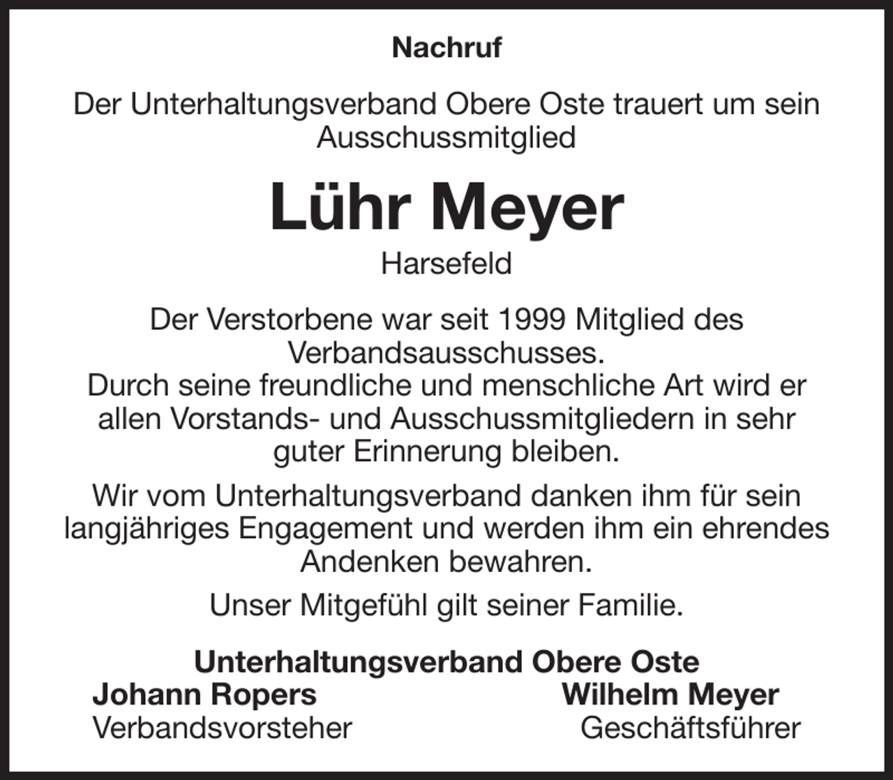 <p>Nachruf<br />Der Unterhaltungsverband Obere Oste trauert um sein Ausschussmitglied<br />Lühr Meyer<br />Harsefeld<br />Der Verstorbene war seit 1999 Mitglied des<br />Verbandsausschusses.<br />Durch seine freundliche und menschliche Art wird er<br />allen Vorstands- und Ausschussmitgliedern in sehr<br />guter Erinnerung bleiben.<br />Wir vom Unterhaltungsverband danken ihm für sein langjähriges Engagement und werden ihm ein ehrendes Andenken bewahren.<br />Unser Mitgefühl gilt seiner Familie.<br />Unterhaltungsverband Obere Oste<br />Johann Ropers Wilhelm Meyer<br />Verbandsvorsteher Geschäftsführer</p>