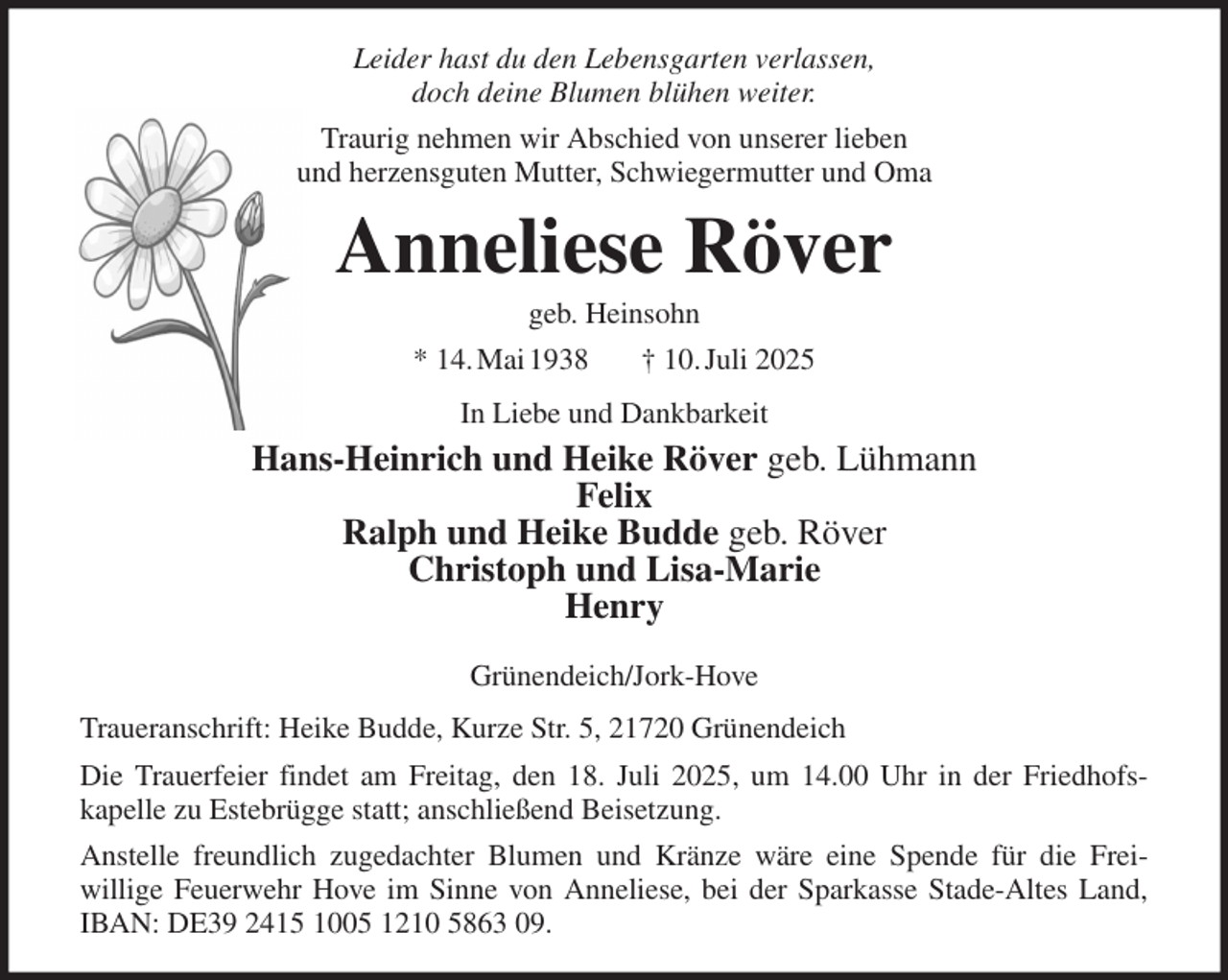 <p>Leider hast du den Lebensgarten verlassen,<br />doch deine Blumen blühen weiter.<br />Traurig nehmen wir Abschied von unserer lieben<br />und herzensguten Mutter, Schwiegermutter und Oma<br />Anneliese Röver<br />geb. Heinsohn<br />* 14. Mai 1938 † 10. Juli 2025<br />In Liebe und Dankbarkeit<br />Hans-Heinrich und Heike Röver geb. Lühmann<br />Felix<br />Ralph und Heike Budde geb. Röver<br />Christoph und Lisa-Marie<br />Henry</p><p>Grünendeich/Jork-Hove<br />Traueranschrift: Heike Budde, Kurze Str. 5, 21720 Grünendeich<br />Die Trauerfeier findet am Freitag, den 18. Juli 2025, um 14.00 Uhr in der Friedhofs-<br />kapelle zu Estebrügge statt; anschließend Beisetzung.<br />Anstelle freundlich zugedachter Blumen und Kränze wäre eine Spende für die Frei-<br />willige Feuerwehr Hove im Sinne von Anneliese, bei der Sparkasse Stade-Altes Land, IBAN: DE39 2415 1005 1210 5863 09.</p>