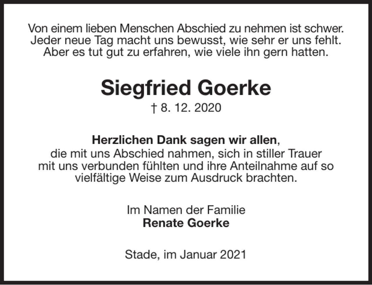 <p>Von einem lieben Menschen Abschied zu nehmen ist schwer.<br />Jeder neue Tag macht uns bewusst, wie sehr er uns fehlt.<br />Aber es tut gut zu erfahren, wie viele ihn gern hatten.<br />Siegfried Goerke<br />† 8. 12. 2020<br />Herzlichen Dank sagen wir allen,<br />die mit uns Abschied nahmen, sich in stiller Trauer<br />mit uns verbunden fühlten und ihre Anteilnahme auf so<br />vielfältige Weise zum Ausdruck brachten.<br />Im Namen der Familie<br />Renate Goerke<br />Stade, im Januar 2021</p>