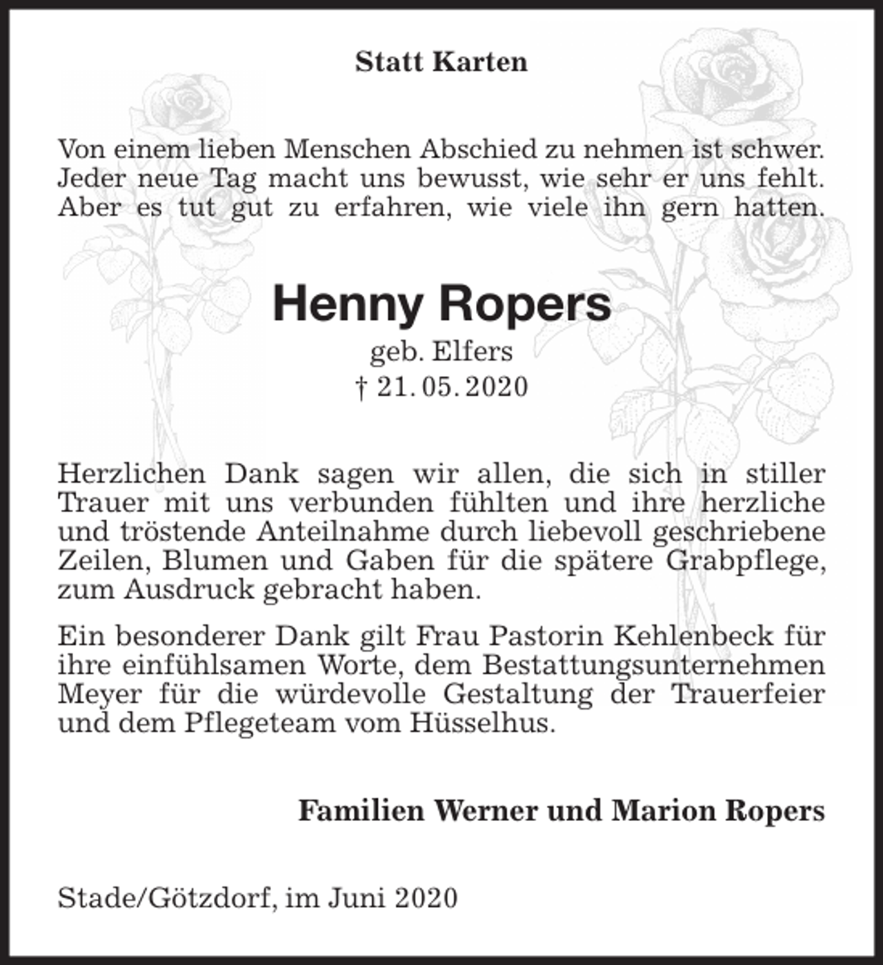 <p>Statt Karten<br />Von einem lieben Menschen Abschied zu nehmen ist schwer.<br />Jeder neue Tag macht uns bewusst, wie sehr er uns fehlt.<br />Aber es tut gut zu erfahren, wie viele ihn gern hatten.<br />Henny Ropers<br />geb. Elfers<br />† 21. 05. 2020<br />Herzlichen Dank sagen wir allen, die sich in stiller Trauer mit uns verbunden fühlten und ihre herzliche und tröstende Anteilnahme durch liebevoll geschriebene<br />Zeilen, Blumen und Gaben für die spätere Grabpflege, zum Ausdruck gebracht haben.<br />Ein besonderer Dank gilt Frau Pastorin Kehlenbeck für ihre einfühlsamen Worte, dem Bestattungsunternehmen Meyer für die würdevolle Gestaltung der Trauerfeier und dem Pflegeteam vom Hüsselhus.<br />Familien Werner und Marion Ropers<br />Stade/Götzdorf, im Juni 2020</p>
