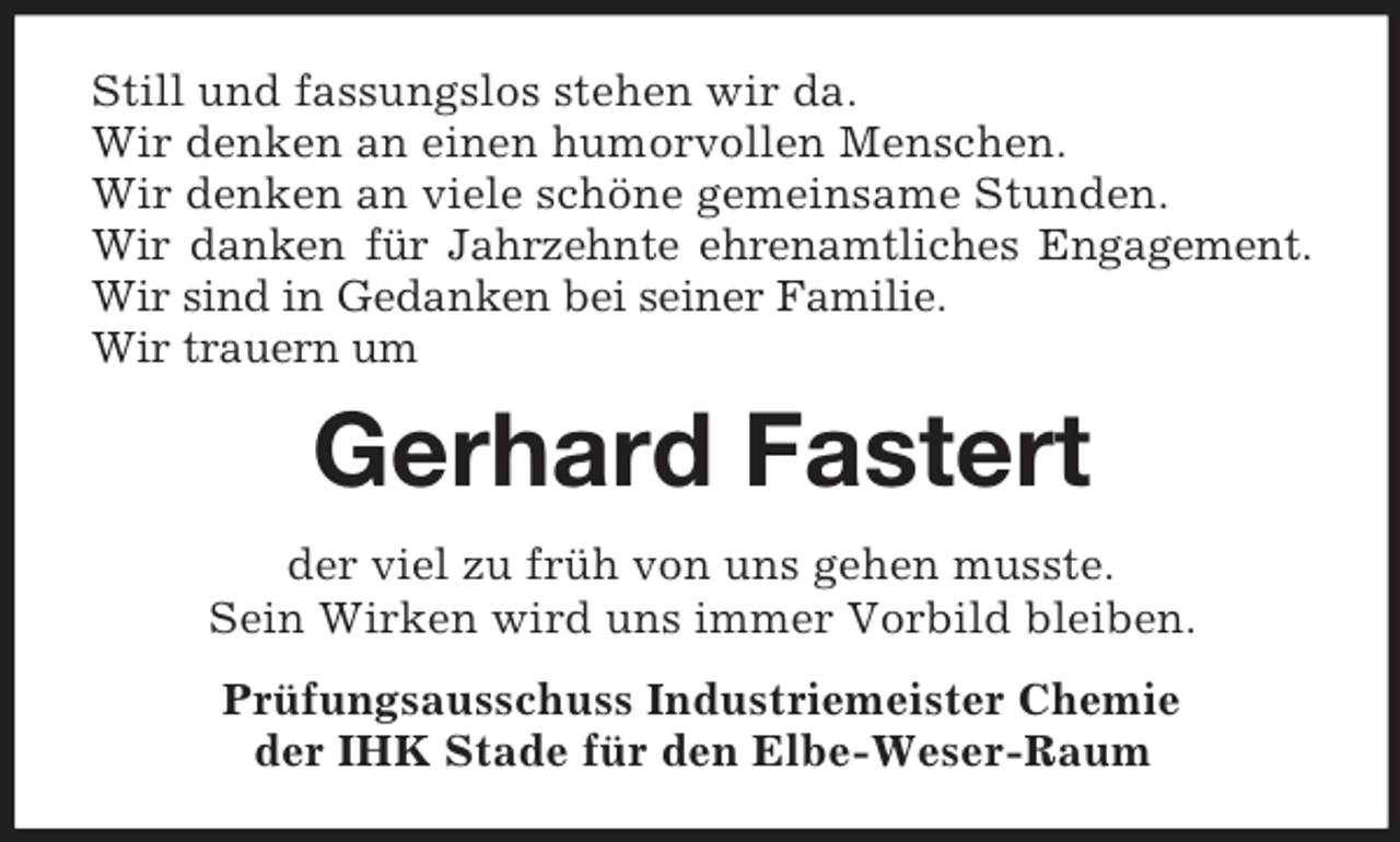<p>Still und fassungslos stehen wir da.<br />Wir denken an einen humorvollen Menschen.<br />Wir denken an viele schöne gemeinsame Stunden.<br />Wir danken für Jahrzehnte ehrenamtliches Engagement.<br />Wir sind in Gedanken bei seiner Familie.<br />Wir trauern um</p><p>Gerhard Fastert<br />der viel zu früh von uns gehen musste.<br />Sein Wirken wird uns immer Vorbild bleiben.<br />Prüfungsausschuss Industriemeister Chemie<br />der IHK Stade für den Elbe-Weser-Raum</p>