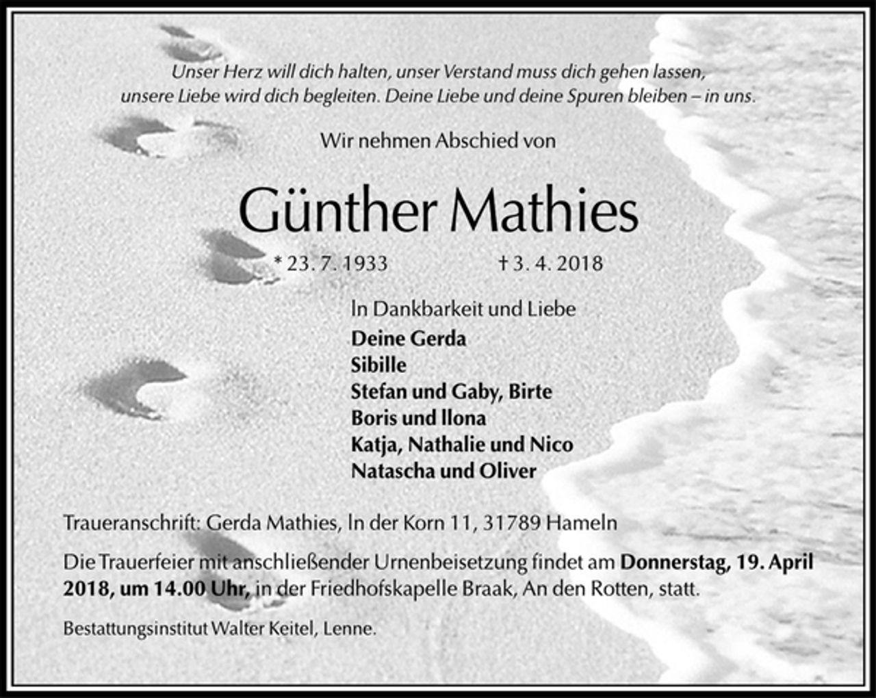 <p>Unser Herz will dich halten, unser Verstand muss dich gehen lassen,<br />unsere Liebe wird dich begleiten. Deine Liebe und deine Spuren bleiben-in uns.<br />Wir nehmem Abschied von<br />Günther Mathies<br />*23.7.1933 † 3.4.2018<br />In Dankbarkeit und Liebe<br />Deine Gerda<br />Sibille<br />Stefan und Gaby, Birte<br />Boris und Ilona<br />Katja, Nathalie und Nico<br />Natascha und Oliver<br />Traueranschrift: Gerda Mathies, In der Korn 11, 31789 Hameln<br />Die Trauerfeier mit anschließender Urnenbeisetzung findet am Donnerstag, 19. April 2018, um 14.00 Uhr, in der Friedhofskapelle Braak, An den Rotten, statt.<br />Bestattungsinstitut Walter Keitel, Lenne.</p>