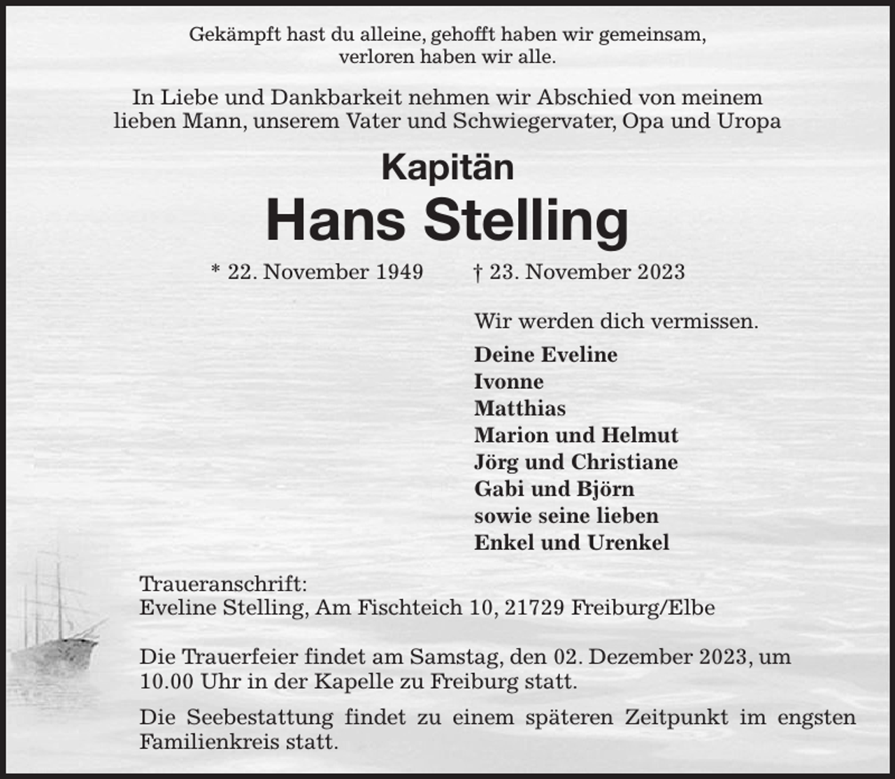 <p>Gekämpft hast du alleine, gehofft haben wir gemeinsam,<br />verloren haben wir alle.<br />In Liebe und Dankbarkeit nehmen wir Abschied von meinem<br />lieben Mann, unserem Vater und Schwiegervater, Opa und Uropa<br />Kapitän<br />Hans Stelling<br />* 22. November 1949 † 23. November 2023<br />Wir werden dich vermissen.<br />Deine Eveline<br />Ivonne<br />Matthias<br />Marion und Helmut<br />Jörg und Christiane<br />Gabi und Björn<br />sowie seine lieben<br />Enkel und Urenkel<br />Traueranschrift:<br />Eveline Stelling, Am Fischteich 10, 21729 Freiburg/Elbe</p><p>Die Trauerfeier findet am Samstag, den 02. Dezember 2023, um<br />10.00 Uhr in der Kapelle zu Freiburg statt.<br />Die Seebestattung findet zu einem späteren Zeitpunkt im engsten<br />Familienkreis statt.</p>