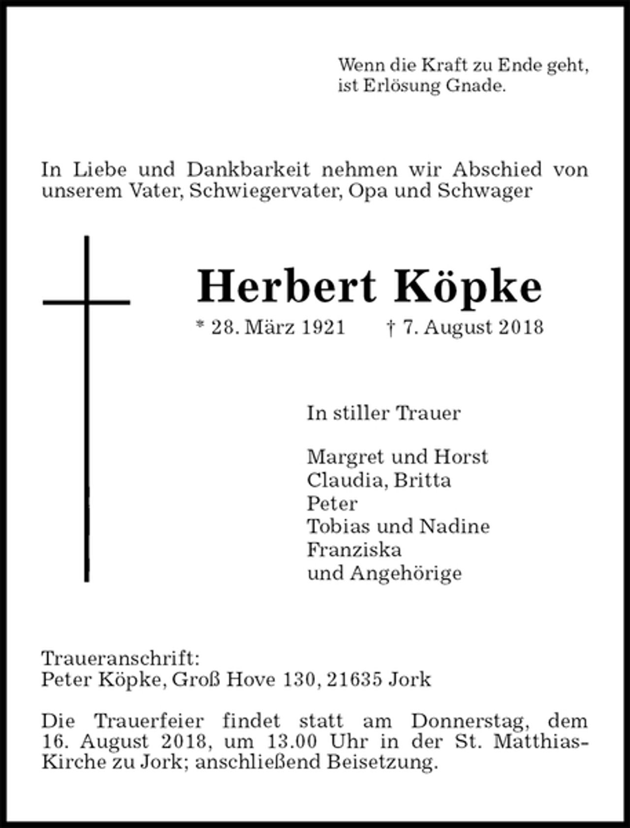 <p>Wenn die Kraft zu Ende geht,<br />ist Erlösung Gnade.<br />In Liebe und Dankbarkeit nehmen wir Abschied von unserem Vater, Schwiegervater, Opa und Schwager<br />Herbert Köpke<br />* 28. März 1921 † 7. August 2018<br />In stiller Trauer</p><p>Margret und Horst<br />Claudia, Britta<br />Peter<br />Tobias und Nadine<br />Franziska<br />und Angehörige<br />Traueranschrift:<br />Peter Köpke, Groß Hove 130, 21635 Jork</p><p>Die Trauerfeier findet statt am Donnerstag, dem<br />16. August 2018, um 13.00 Uhr in der St. Matthias-<br />Kirche zu Jork; anschließend Beisetzung.</p>
