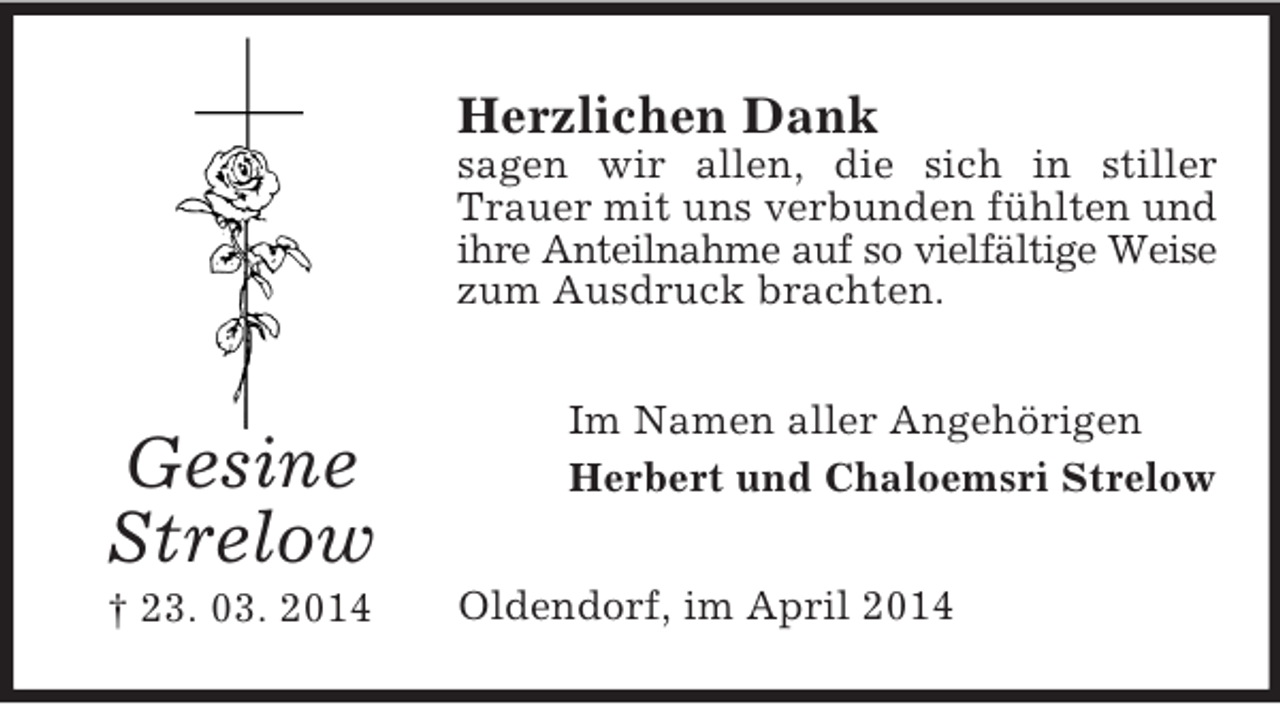 <p>Gesine<br />Strelow<br />† 23. 03. 2014<br />Herzlichen Dank<br />sagen wir allen, die sich in stiller Trauer mit uns verbunden fühlten und ihre Anteilnahme auf so vielfältige Weise<br />zum Ausdruck brachten.<br />Im Namen aller Angehörigen<br />Herbert und Chaloemsri Strelow<br />Oldendorf, im April 2014</p>