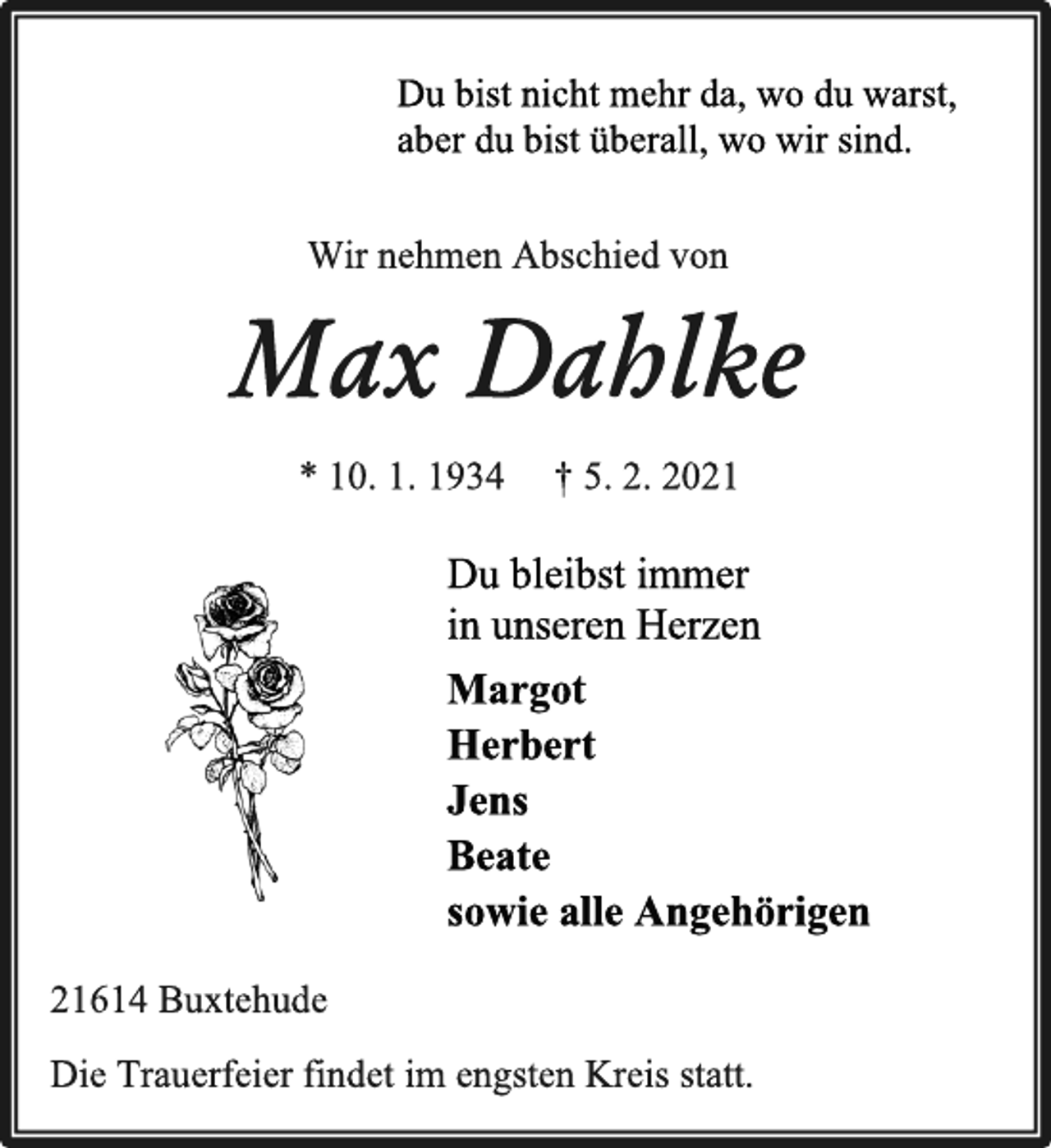 <p>Du bist nicht mehr da, wo du warst,<br />aber du bist überall, wo wir sind.<br />Wir nehmen Abschied von<br />Max Dahlke<br />* 10. 1. 1934 † 5. 2. 2021<br />Du bleibst immer<br />in unseren Herzen<br />Margot<br />Herbert<br />Jens<br />Beate<br />sowie alle Angehörigen<br />Die Trauerfeier findet im engsten Kreis statt.<br />21614 Buxtehude</p>