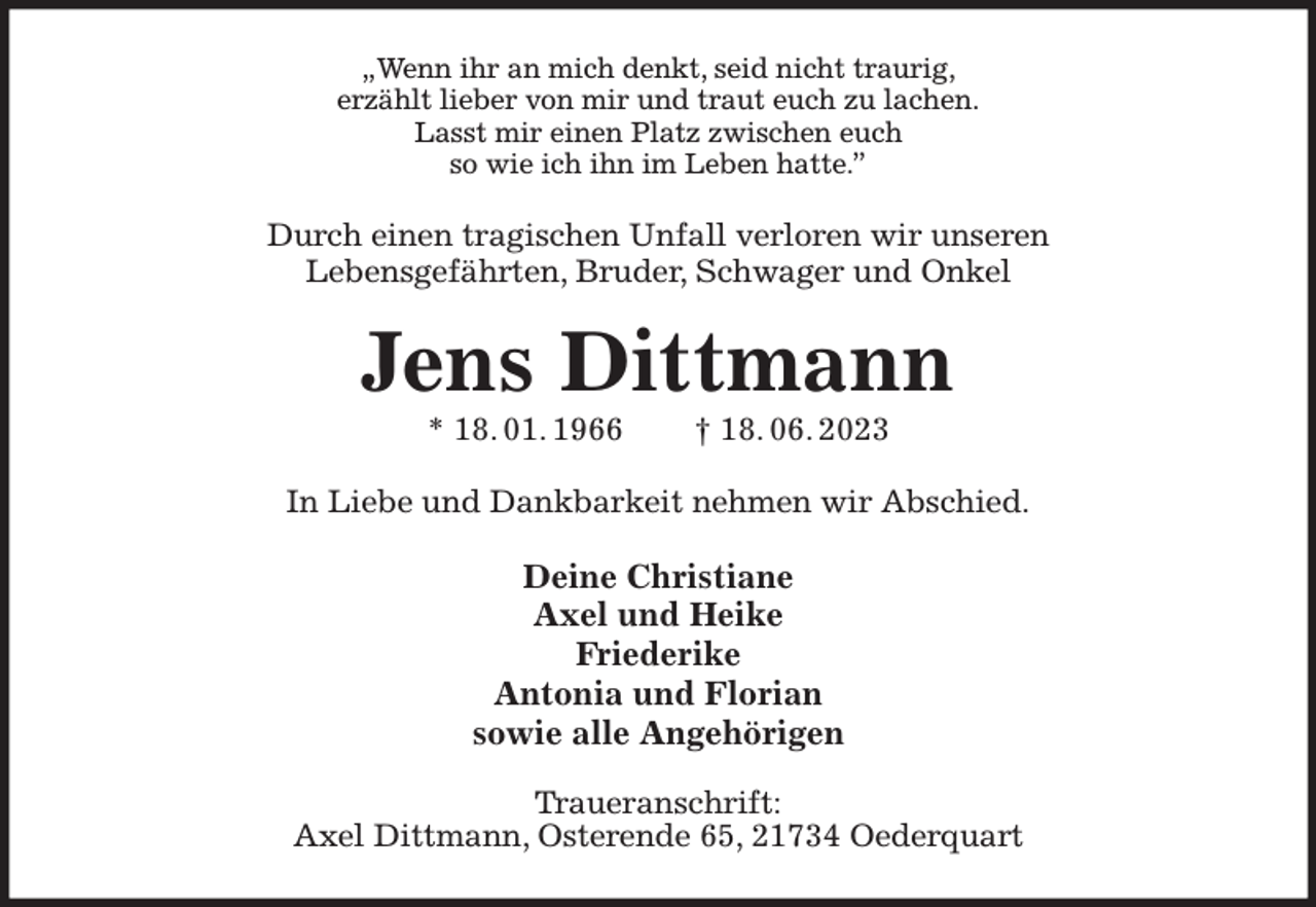 <p>„Wenn ihr an mich denkt, seid nicht traurig,<br />erzählt lieber von mir und traut euch zu lachen.<br />Lasst mir einen Platz zwischen euch<br />so wie ich ihn im Leben hatte.”<br />Durch einen tragischen Unfall verloren wir unseren<br />Lebensgefährten, Bruder, Schwager und Onkel<br />Jens Dittmann<br />* 18. 01. 1966 † 18. 06. 2023<br />In Liebe und Dankbarkeit nehmen wir Abschied.<br />Deine Christiane<br />Axel und Heike<br />Friederike<br />Antonia und Florian<br />sowie alle Angehörigen<br />Traueranschrift:<br />Axel Dittmann, Osterende 65, 21734 Oederquart</p>