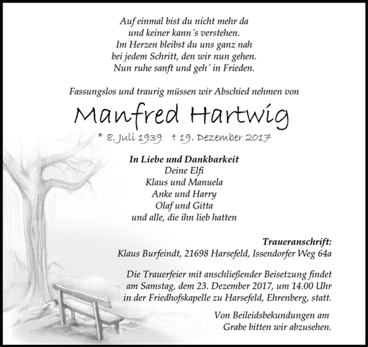 <p>Auf einmal bist du nicht mehr da<br />und keiner kann´s verstehen.<br />Im Herzen bleibst du uns ganz nah<br />bei jedem Schritt, den wir nun gehen.<br />Nun ruhe sanft und geh´ in Frieden.<br />Fassungslos und traurig müssen wir Abschied nehmen von<br />Manfred Hartwig<br />* 8. Juli 1939 † 19. Dezember 2017<br />In Liebe und Dankbarkeit<br />Deine Elfi<br />Klaus und Manuela<br />Anke und Harry<br />Olaf und Gitta<br />und alle, die ihn lieb hatten<br />Traueranschrift:<br />Klaus Burfeindt, 21698 Harsefeld, Issendorfer Weg 64a<br />Die Trauerfeier mit anschließender Beisetzung findet<br />am Samstag, dem 23. Dezember 2017, um 14.00 Uhr<br />in der Friedhofskapelle zu Harsefeld, Ehrenberg, statt.<br />Von Beileidsbekundungen am<br />Grabe bitten wir abzusehen.</p>