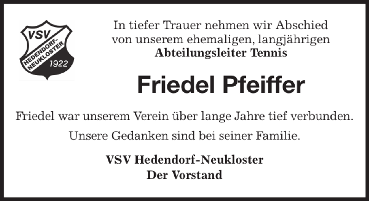 <p>In tiefer Trauer nehmen wir Abschied<br />von unserem ehemaligen, langjährigen<br />Abteilungsleiter Tennis<br />Friedel Pfeiffer<br />Friedel war unserem Verein über lange Jahre tief verbunden.<br />Unsere Gedanken sind bei seiner Familie.<br />VSV Hedendorf-Neukloster<br />Der Vorstand</p>