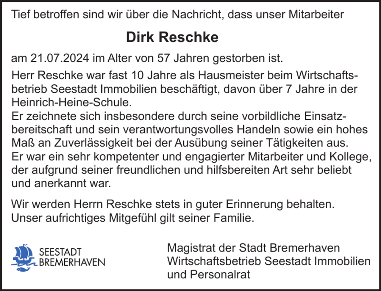 <p>Tief betroffen sind wir über die Nachricht, dass unser Mitarbeiter</p><p>Dirk Reschke<br />am 21.07.2024 im Alter von 57 Jahren gestorben ist.<br />Herr Reschke war fast 10 Jahre als Hausmeister beim Wirtschaftsbetrieb Seestadt Immobilien beschäftigt, davon über 7 Jahre in der<br />Heinrich-Heine-Schule.<br />Er zeichnete sich insbesondere durch seine vorbildliche Einsatzbereitschaft und sein verantwortungsvolles Handeln sowie ein hohes<br />Maß an Zuverlässigkeit bei der Ausübung seiner Tätigkeiten aus.<br />Er war ein sehr kompetenter und engagierter Mitarbeiter und Kollege,<br />der aufgrund seiner freundlichen und hilfsbereiten Art sehr beliebt<br />und anerkannt war.<br />Wir werden Herrn Reschke stets in guter Erinnerung behalten.<br />Unser aufrichtiges Mitgefühl gilt seiner Familie.<br />Magistrat der Stadt Bremerhaven<br />Wirtschaftsbetrieb Seestadt Immobilien<br />und Personalrat</p>