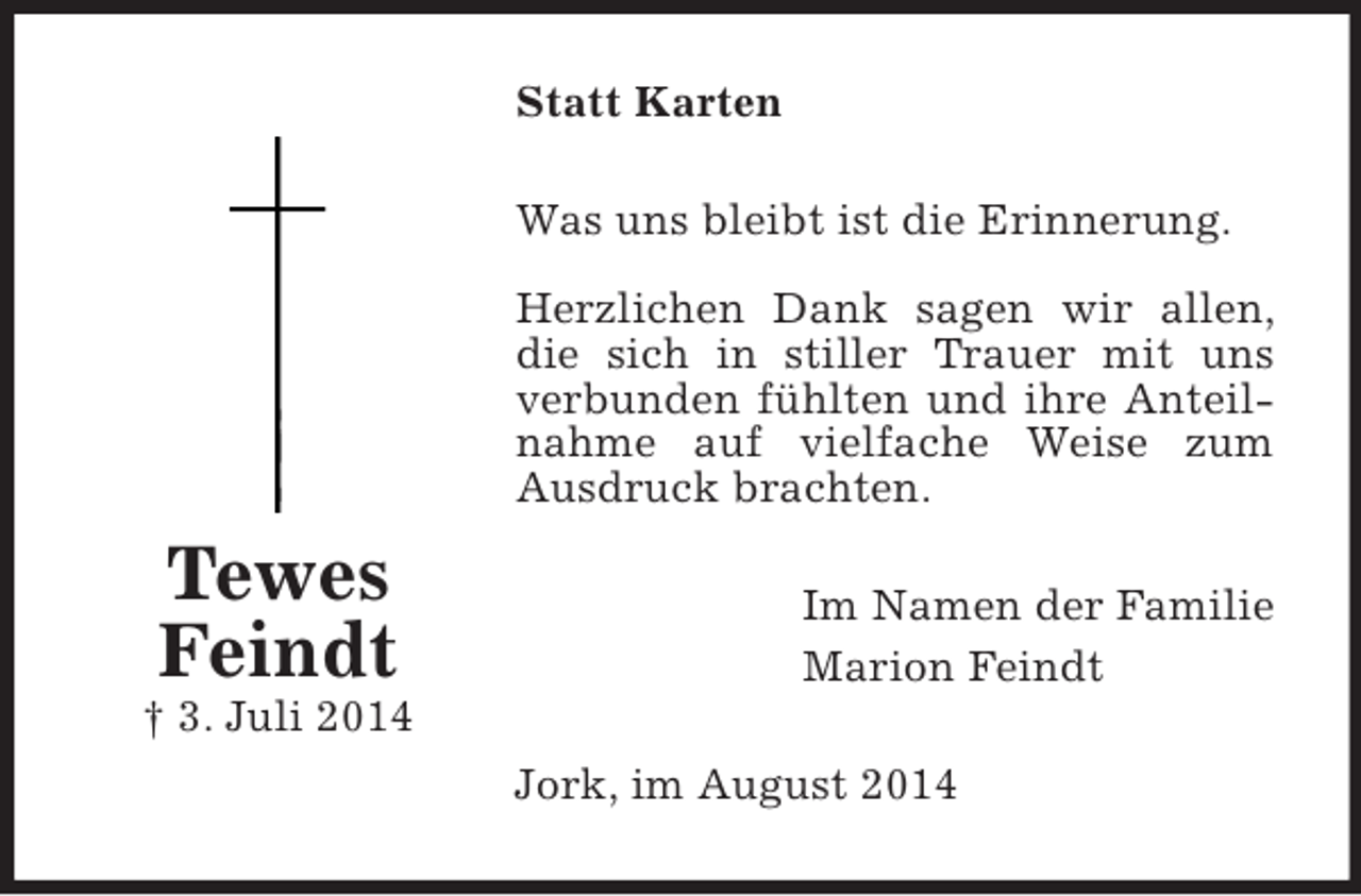 <p>Tewes<br />Feindt<br />† 3. Juli 2014<br />Statt Karten<br />Was uns bleibt ist die Erinnerung.</p><p>Herzlichen Dank sagen wir allen, die sich in stiller Trauer mit uns verbunden fühlten und ihre Anteilnahme auf vielfache Weise zum Ausdruck brachten.<br />Im Namen der Familie<br />Marion Feindt<br />Jork, im August 2014</p>